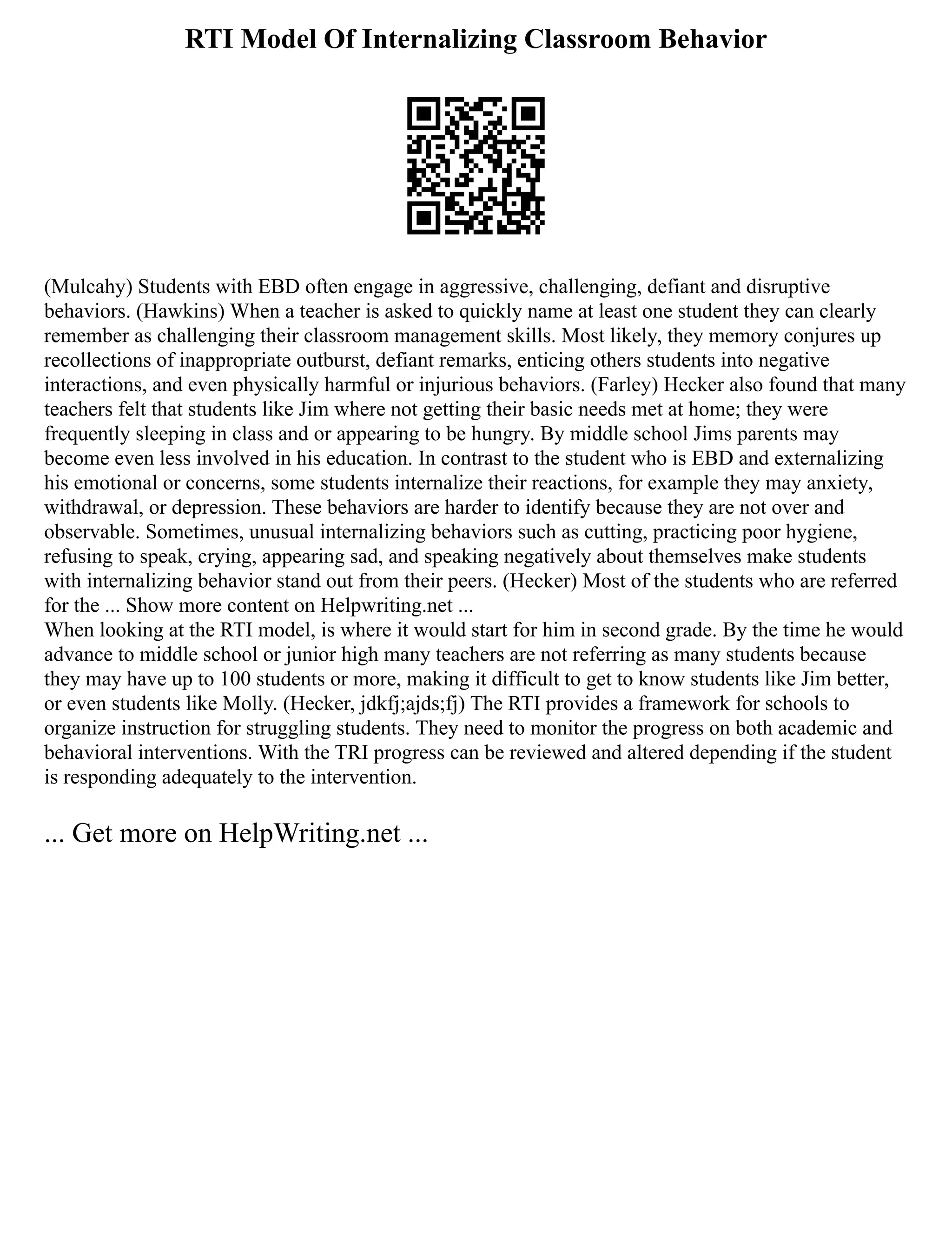 RTI Model Of Internalizing Classroom Behavior
(Mulcahy) Students with EBD often engage in aggressive, challenging, defiant and disruptive
behaviors. (Hawkins) When a teacher is asked to quickly name at least one student they can clearly
remember as challenging their classroom management skills. Most likely, they memory conjures up
recollections of inappropriate outburst, defiant remarks, enticing others students into negative
interactions, and even physically harmful or injurious behaviors. (Farley) Hecker also found that many
teachers felt that students like Jim where not getting their basic needs met at home; they were
frequently sleeping in class and or appearing to be hungry. By middle school Jims parents may
become even less involved in his education. In contrast to the student who is EBD and externalizing
his emotional or concerns, some students internalize their reactions, for example they may anxiety,
withdrawal, or depression. These behaviors are harder to identify because they are not over and
observable. Sometimes, unusual internalizing behaviors such as cutting, practicing poor hygiene,
refusing to speak, crying, appearing sad, and speaking negatively about themselves make students
with internalizing behavior stand out from their peers. (Hecker) Most of the students who are referred
for the ... Show more content on Helpwriting.net ...
When looking at the RTI model, is where it would start for him in second grade. By the time he would
advance to middle school or junior high many teachers are not referring as many students because
they may have up to 100 students or more, making it difficult to get to know students like Jim better,
or even students like Molly. (Hecker, jdkfj;ajds;fj) The RTI provides a framework for schools to
organize instruction for struggling students. They need to monitor the progress on both academic and
behavioral interventions. With the TRI progress can be reviewed and altered depending if the student
is responding adequately to the intervention.
... Get more on HelpWriting.net ...
 
