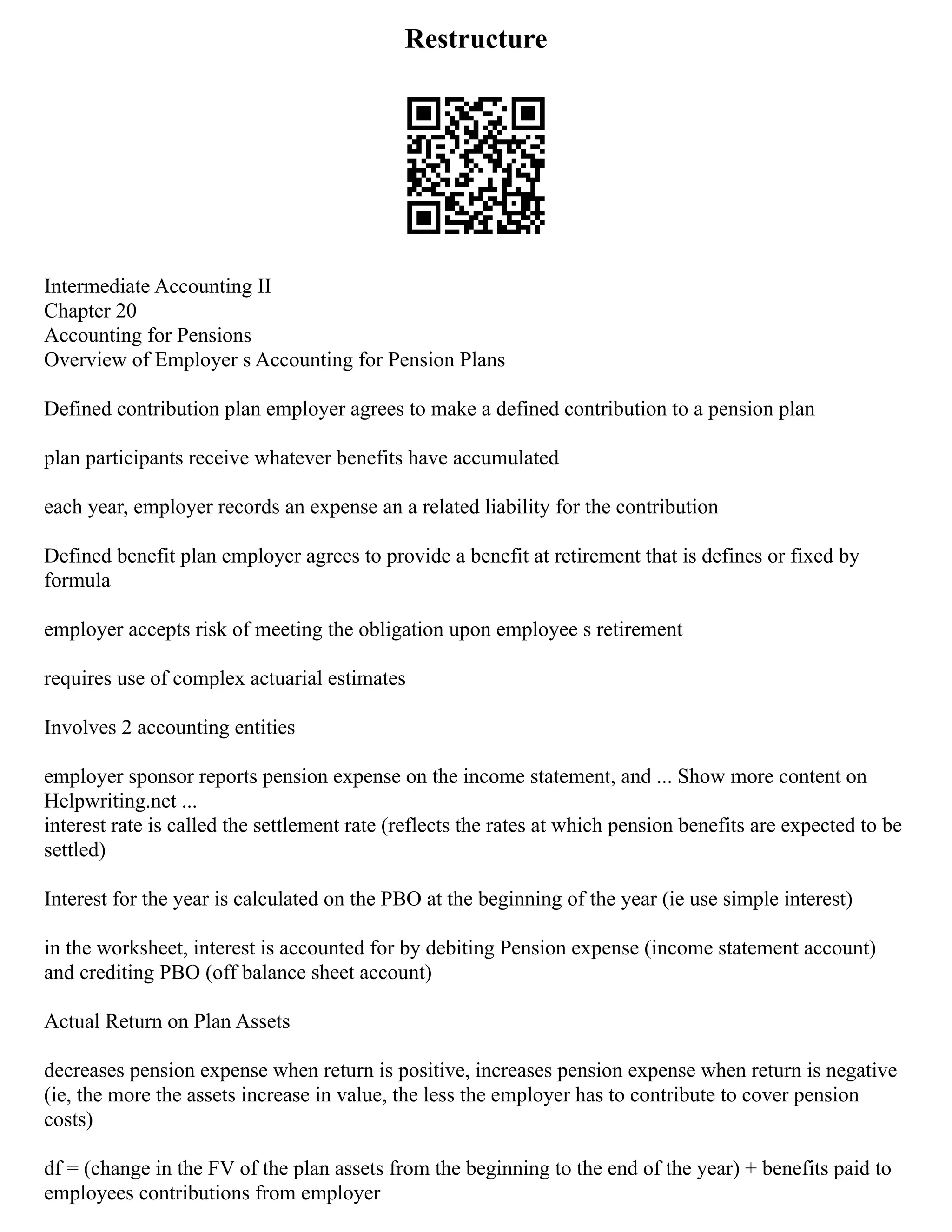 Restructure
Intermediate Accounting II
Chapter 20
Accounting for Pensions
Overview of Employer s Accounting for Pension Plans
Defined contribution plan employer agrees to make a defined contribution to a pension plan
plan participants receive whatever benefits have accumulated
each year, employer records an expense an a related liability for the contribution
Defined benefit plan employer agrees to provide a benefit at retirement that is defines or fixed by
formula
employer accepts risk of meeting the obligation upon employee s retirement
requires use of complex actuarial estimates
Involves 2 accounting entities
employer sponsor reports pension expense on the income statement, and ... Show more content on
Helpwriting.net ...
interest rate is called the settlement rate (reflects the rates at which pension benefits are expected to be
settled)
Interest for the year is calculated on the PBO at the beginning of the year (ie use simple interest)
in the worksheet, interest is accounted for by debiting Pension expense (income statement account)
and crediting PBO (off balance sheet account)
Actual Return on Plan Assets
decreases pension expense when return is positive, increases pension expense when return is negative
(ie, the more the assets increase in value, the less the employer has to contribute to cover pension
costs)
df = (change in the FV of the plan assets from the beginning to the end of the year) + benefits paid to
employees contributions from employer
 