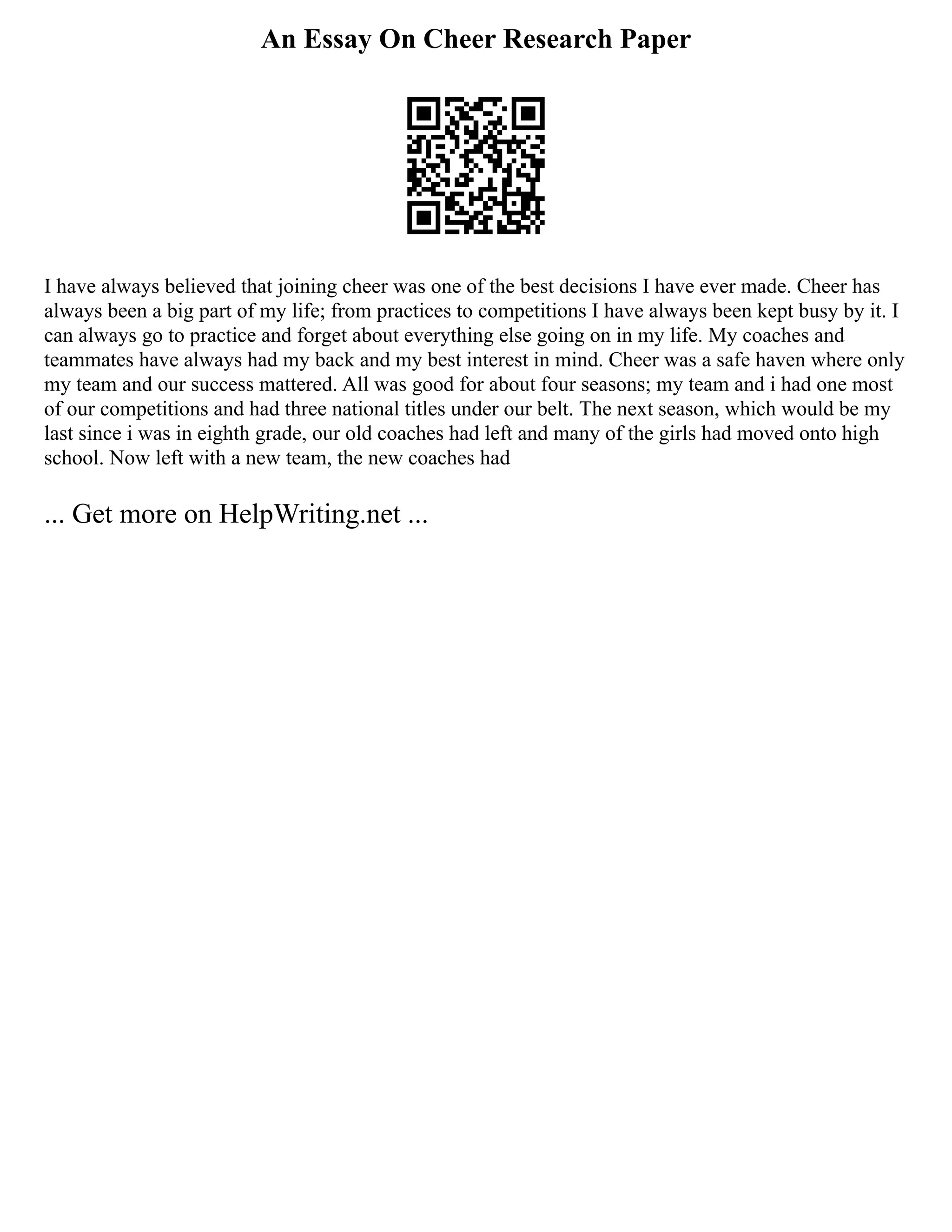 An Essay On Cheer Research Paper
I have always believed that joining cheer was one of the best decisions I have ever made. Cheer has
always been a big part of my life; from practices to competitions I have always been kept busy by it. I
can always go to practice and forget about everything else going on in my life. My coaches and
teammates have always had my back and my best interest in mind. Cheer was a safe haven where only
my team and our success mattered. All was good for about four seasons; my team and i had one most
of our competitions and had three national titles under our belt. The next season, which would be my
last since i was in eighth grade, our old coaches had left and many of the girls had moved onto high
school. Now left with a new team, the new coaches had
... Get more on HelpWriting.net ...
 