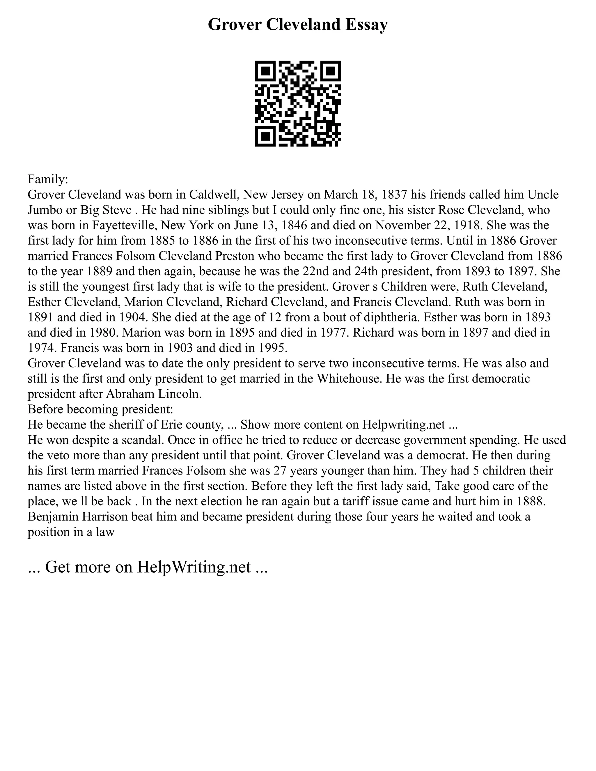 Grover Cleveland Essay
Family:
Grover Cleveland was born in Caldwell, New Jersey on March 18, 1837 his friends called him Uncle
Jumbo or Big Steve . He had nine siblings but I could only fine one, his sister Rose Cleveland, who
was born in Fayetteville, New York on June 13, 1846 and died on November 22, 1918. She was the
first lady for him from 1885 to 1886 in the first of his two inconsecutive terms. Until in 1886 Grover
married Frances Folsom Cleveland Preston who became the first lady to Grover Cleveland from 1886
to the year 1889 and then again, because he was the 22nd and 24th president, from 1893 to 1897. She
is still the youngest first lady that is wife to the president. Grover s Children were, Ruth Cleveland,
Esther Cleveland, Marion Cleveland, Richard Cleveland, and Francis Cleveland. Ruth was born in
1891 and died in 1904. She died at the age of 12 from a bout of diphtheria. Esther was born in 1893
and died in 1980. Marion was born in 1895 and died in 1977. Richard was born in 1897 and died in
1974. Francis was born in 1903 and died in 1995.
Grover Cleveland was to date the only president to serve two inconsecutive terms. He was also and
still is the first and only president to get married in the Whitehouse. He was the first democratic
president after Abraham Lincoln.
Before becoming president:
He became the sheriff of Erie county, ... Show more content on Helpwriting.net ...
He won despite a scandal. Once in office he tried to reduce or decrease government spending. He used
the veto more than any president until that point. Grover Cleveland was a democrat. He then during
his first term married Frances Folsom she was 27 years younger than him. They had 5 children their
names are listed above in the first section. Before they left the first lady said, Take good care of the
place, we ll be back . In the next election he ran again but a tariff issue came and hurt him in 1888.
Benjamin Harrison beat him and became president during those four years he waited and took a
position in a law
... Get more on HelpWriting.net ...
 