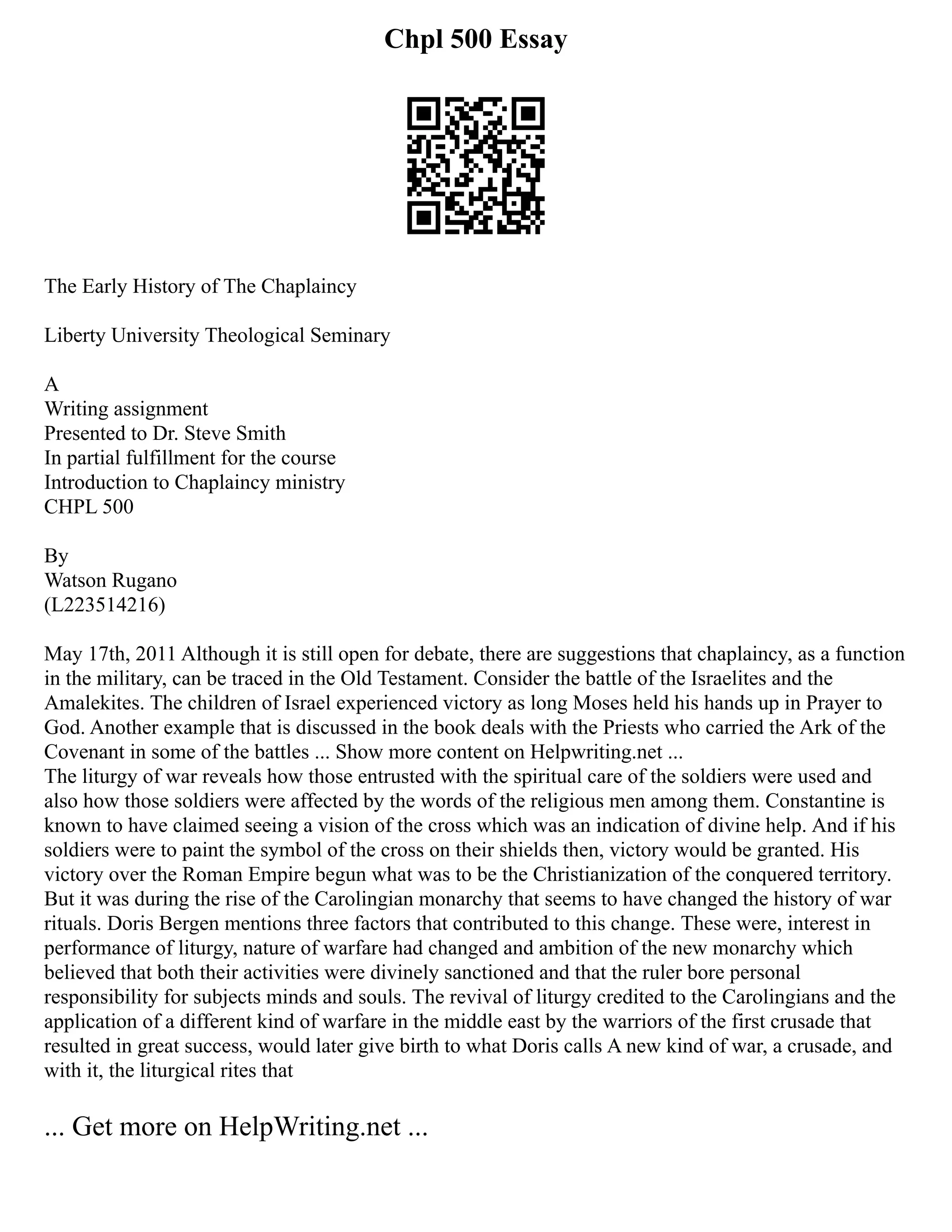Chpl 500 Essay
The Early History of The Chaplaincy
Liberty University Theological Seminary
A
Writing assignment
Presented to Dr. Steve Smith
In partial fulfillment for the course
Introduction to Chaplaincy ministry
CHPL 500
By
Watson Rugano
(L223514216)
May 17th, 2011 Although it is still open for debate, there are suggestions that chaplaincy, as a function
in the military, can be traced in the Old Testament. Consider the battle of the Israelites and the
Amalekites. The children of Israel experienced victory as long Moses held his hands up in Prayer to
God. Another example that is discussed in the book deals with the Priests who carried the Ark of the
Covenant in some of the battles ... Show more content on Helpwriting.net ...
The liturgy of war reveals how those entrusted with the spiritual care of the soldiers were used and
also how those soldiers were affected by the words of the religious men among them. Constantine is
known to have claimed seeing a vision of the cross which was an indication of divine help. And if his
soldiers were to paint the symbol of the cross on their shields then, victory would be granted. His
victory over the Roman Empire begun what was to be the Christianization of the conquered territory.
But it was during the rise of the Carolingian monarchy that seems to have changed the history of war
rituals. Doris Bergen mentions three factors that contributed to this change. These were, interest in
performance of liturgy, nature of warfare had changed and ambition of the new monarchy which
believed that both their activities were divinely sanctioned and that the ruler bore personal
responsibility for subjects minds and souls. The revival of liturgy credited to the Carolingians and the
application of a different kind of warfare in the middle east by the warriors of the first crusade that
resulted in great success, would later give birth to what Doris calls A new kind of war, a crusade, and
with it, the liturgical rites that
... Get more on HelpWriting.net ...
 