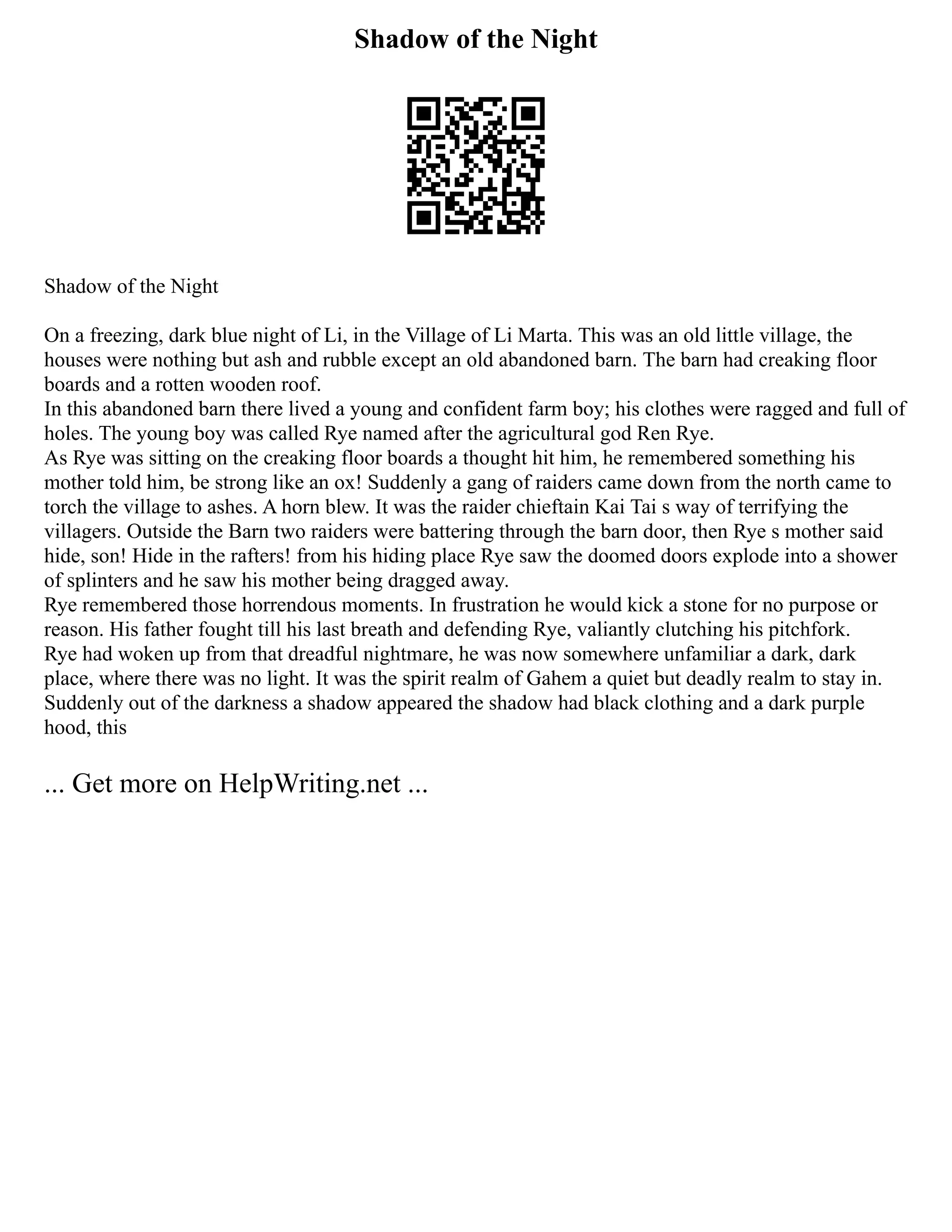 Shadow of the Night
Shadow of the Night
On a freezing, dark blue night of Li, in the Village of Li Marta. This was an old little village, the
houses were nothing but ash and rubble except an old abandoned barn. The barn had creaking floor
boards and a rotten wooden roof.
In this abandoned barn there lived a young and confident farm boy; his clothes were ragged and full of
holes. The young boy was called Rye named after the agricultural god Ren Rye.
As Rye was sitting on the creaking floor boards a thought hit him, he remembered something his
mother told him, be strong like an ox! Suddenly a gang of raiders came down from the north came to
torch the village to ashes. A horn blew. It was the raider chieftain Kai Tai s way of terrifying the
villagers. Outside the Barn two raiders were battering through the barn door, then Rye s mother said
hide, son! Hide in the rafters! from his hiding place Rye saw the doomed doors explode into a shower
of splinters and he saw his mother being dragged away.
Rye remembered those horrendous moments. In frustration he would kick a stone for no purpose or
reason. His father fought till his last breath and defending Rye, valiantly clutching his pitchfork.
Rye had woken up from that dreadful nightmare, he was now somewhere unfamiliar a dark, dark
place, where there was no light. It was the spirit realm of Gahem a quiet but deadly realm to stay in.
Suddenly out of the darkness a shadow appeared the shadow had black clothing and a dark purple
hood, this
... Get more on HelpWriting.net ...
 