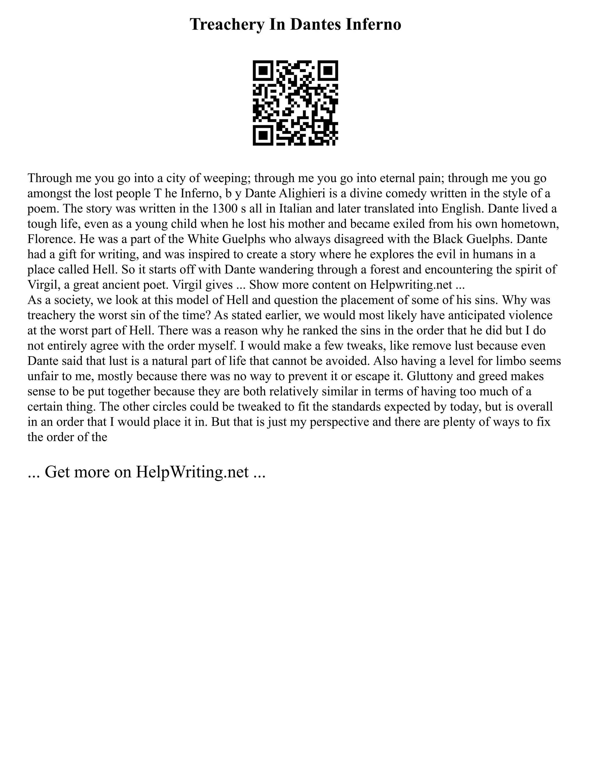 Treachery In Dantes Inferno
Through me you go into a city of weeping; through me you go into eternal pain; through me you go
amongst the lost people T he Inferno, b y Dante Alighieri is a divine comedy written in the style of a
poem. The story was written in the 1300 s all in Italian and later translated into English. Dante lived a
tough life, even as a young child when he lost his mother and became exiled from his own hometown,
Florence. He was a part of the White Guelphs who always disagreed with the Black Guelphs. Dante
had a gift for writing, and was inspired to create a story where he explores the evil in humans in a
place called Hell. So it starts off with Dante wandering through a forest and encountering the spirit of
Virgil, a great ancient poet. Virgil gives ... Show more content on Helpwriting.net ...
As a society, we look at this model of Hell and question the placement of some of his sins. Why was
treachery the worst sin of the time? As stated earlier, we would most likely have anticipated violence
at the worst part of Hell. There was a reason why he ranked the sins in the order that he did but I do
not entirely agree with the order myself. I would make a few tweaks, like remove lust because even
Dante said that lust is a natural part of life that cannot be avoided. Also having a level for limbo seems
unfair to me, mostly because there was no way to prevent it or escape it. Gluttony and greed makes
sense to be put together because they are both relatively similar in terms of having too much of a
certain thing. The other circles could be tweaked to fit the standards expected by today, but is overall
in an order that I would place it in. But that is just my perspective and there are plenty of ways to fix
the order of the
... Get more on HelpWriting.net ...
 