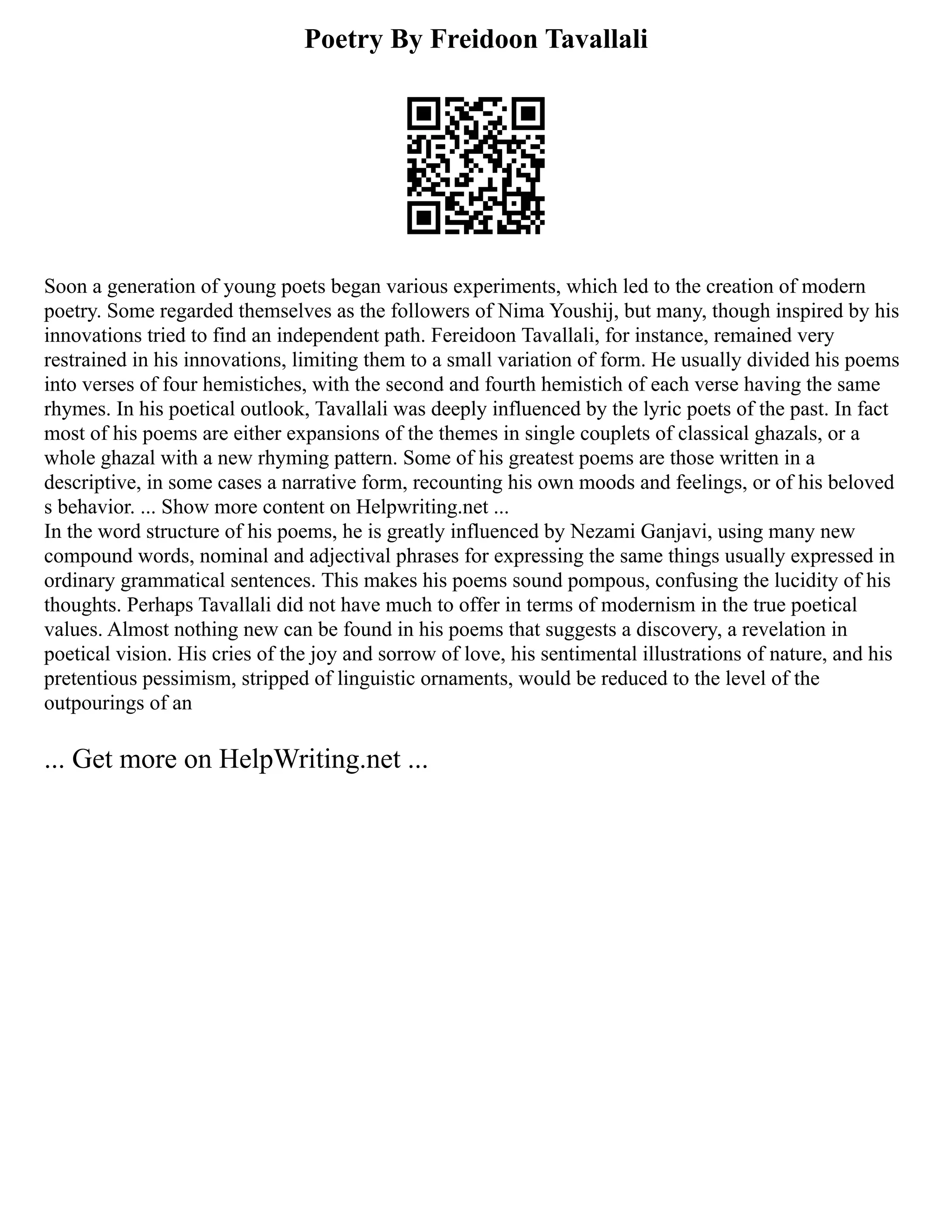 Poetry By Freidoon Tavallali
Soon a generation of young poets began various experiments, which led to the creation of modern
poetry. Some regarded themselves as the followers of Nima Youshij, but many, though inspired by his
innovations tried to find an independent path. Fereidoon Tavallali, for instance, remained very
restrained in his innovations, limiting them to a small variation of form. He usually divided his poems
into verses of four hemistiches, with the second and fourth hemistich of each verse having the same
rhymes. In his poetical outlook, Tavallali was deeply influenced by the lyric poets of the past. In fact
most of his poems are either expansions of the themes in single couplets of classical ghazals, or a
whole ghazal with a new rhyming pattern. Some of his greatest poems are those written in a
descriptive, in some cases a narrative form, recounting his own moods and feelings, or of his beloved
s behavior. ... Show more content on Helpwriting.net ...
In the word structure of his poems, he is greatly influenced by Nezami Ganjavi, using many new
compound words, nominal and adjectival phrases for expressing the same things usually expressed in
ordinary grammatical sentences. This makes his poems sound pompous, confusing the lucidity of his
thoughts. Perhaps Tavallali did not have much to offer in terms of modernism in the true poetical
values. Almost nothing new can be found in his poems that suggests a discovery, a revelation in
poetical vision. His cries of the joy and sorrow of love, his sentimental illustrations of nature, and his
pretentious pessimism, stripped of linguistic ornaments, would be reduced to the level of the
outpourings of an
... Get more on HelpWriting.net ...
 