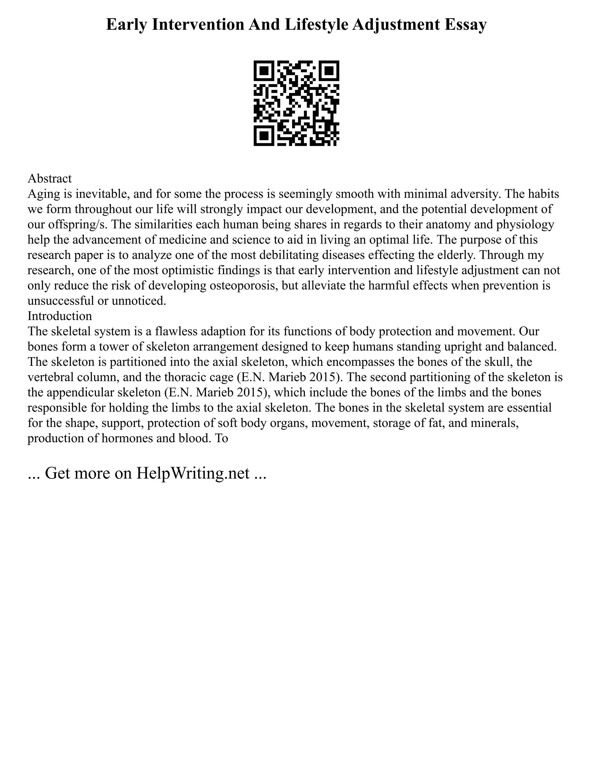 Early Intervention And Lifestyle Adjustment Essay
Abstract
Aging is inevitable, and for some the process is seemingly smooth with minimal adversity. The habits
we form throughout our life will strongly impact our development, and the potential development of
our offspring/s. The similarities each human being shares in regards to their anatomy and physiology
help the advancement of medicine and science to aid in living an optimal life. The purpose of this
research paper is to analyze one of the most debilitating diseases effecting the elderly. Through my
research, one of the most optimistic findings is that early intervention and lifestyle adjustment can not
only reduce the risk of developing osteoporosis, but alleviate the harmful effects when prevention is
unsuccessful or unnoticed.
Introduction
The skeletal system is a flawless adaption for its functions of body protection and movement. Our
bones form a tower of skeleton arrangement designed to keep humans standing upright and balanced.
The skeleton is partitioned into the axial skeleton, which encompasses the bones of the skull, the
vertebral column, and the thoracic cage (E.N. Marieb 2015). The second partitioning of the skeleton is
the appendicular skeleton (E.N. Marieb 2015), which include the bones of the limbs and the bones
responsible for holding the limbs to the axial skeleton. The bones in the skeletal system are essential
for the shape, support, protection of soft body organs, movement, storage of fat, and minerals,
production of hormones and blood. To
... Get more on HelpWriting.net ...
 