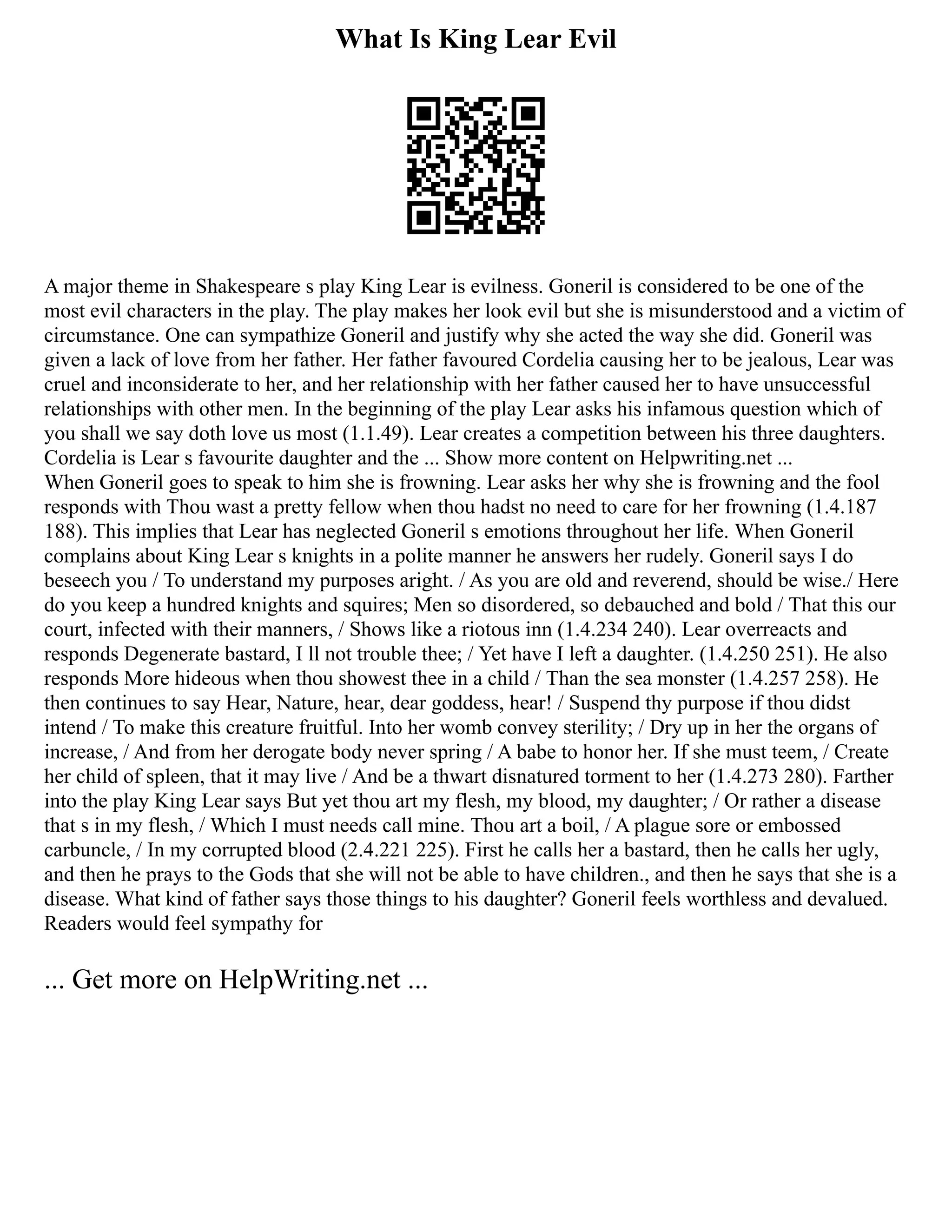 What Is King Lear Evil
A major theme in Shakespeare s play King Lear is evilness. Goneril is considered to be one of the
most evil characters in the play. The play makes her look evil but she is misunderstood and a victim of
circumstance. One can sympathize Goneril and justify why she acted the way she did. Goneril was
given a lack of love from her father. Her father favoured Cordelia causing her to be jealous, Lear was
cruel and inconsiderate to her, and her relationship with her father caused her to have unsuccessful
relationships with other men. In the beginning of the play Lear asks his infamous question which of
you shall we say doth love us most (1.1.49). Lear creates a competition between his three daughters.
Cordelia is Lear s favourite daughter and the ... Show more content on Helpwriting.net ...
When Goneril goes to speak to him she is frowning. Lear asks her why she is frowning and the fool
responds with Thou wast a pretty fellow when thou hadst no need to care for her frowning (1.4.187
188). This implies that Lear has neglected Goneril s emotions throughout her life. When Goneril
complains about King Lear s knights in a polite manner he answers her rudely. Goneril says I do
beseech you / To understand my purposes aright. / As you are old and reverend, should be wise./ Here
do you keep a hundred knights and squires; Men so disordered, so debauched and bold / That this our
court, infected with their manners, / Shows like a riotous inn (1.4.234 240). Lear overreacts and
responds Degenerate bastard, I ll not trouble thee; / Yet have I left a daughter. (1.4.250 251). He also
responds More hideous when thou showest thee in a child / Than the sea monster (1.4.257 258). He
then continues to say Hear, Nature, hear, dear goddess, hear! / Suspend thy purpose if thou didst
intend / To make this creature fruitful. Into her womb convey sterility; / Dry up in her the organs of
increase, / And from her derogate body never spring / A babe to honor her. If she must teem, / Create
her child of spleen, that it may live / And be a thwart disnatured torment to her (1.4.273 280). Farther
into the play King Lear says But yet thou art my flesh, my blood, my daughter; / Or rather a disease
that s in my flesh, / Which I must needs call mine. Thou art a boil, / A plague sore or embossed
carbuncle, / In my corrupted blood (2.4.221 225). First he calls her a bastard, then he calls her ugly,
and then he prays to the Gods that she will not be able to have children., and then he says that she is a
disease. What kind of father says those things to his daughter? Goneril feels worthless and devalued.
Readers would feel sympathy for
... Get more on HelpWriting.net ...
 