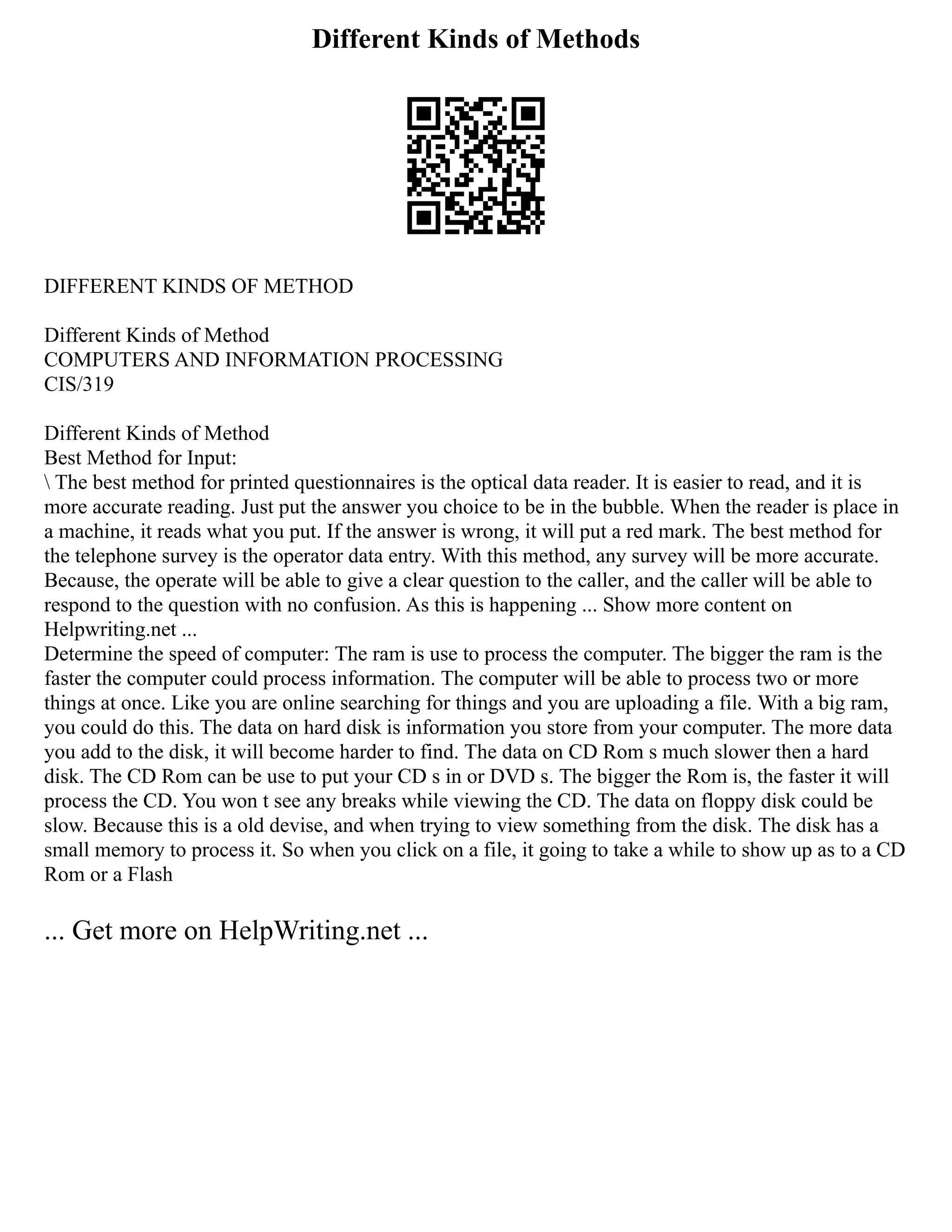 Different Kinds of Methods
DIFFERENT KINDS OF METHOD
Different Kinds of Method
COMPUTERS AND INFORMATION PROCESSING
CIS/319
Different Kinds of Method
Best Method for Input:
 The best method for printed questionnaires is the optical data reader. It is easier to read, and it is
more accurate reading. Just put the answer you choice to be in the bubble. When the reader is place in
a machine, it reads what you put. If the answer is wrong, it will put a red mark. The best method for
the telephone survey is the operator data entry. With this method, any survey will be more accurate.
Because, the operate will be able to give a clear question to the caller, and the caller will be able to
respond to the question with no confusion. As this is happening ... Show more content on
Helpwriting.net ...
Determine the speed of computer: The ram is use to process the computer. The bigger the ram is the
faster the computer could process information. The computer will be able to process two or more
things at once. Like you are online searching for things and you are uploading a file. With a big ram,
you could do this. The data on hard disk is information you store from your computer. The more data
you add to the disk, it will become harder to find. The data on CD Rom s much slower then a hard
disk. The CD Rom can be use to put your CD s in or DVD s. The bigger the Rom is, the faster it will
process the CD. You won t see any breaks while viewing the CD. The data on floppy disk could be
slow. Because this is a old devise, and when trying to view something from the disk. The disk has a
small memory to process it. So when you click on a file, it going to take a while to show up as to a CD
Rom or a Flash
... Get more on HelpWriting.net ...
 
