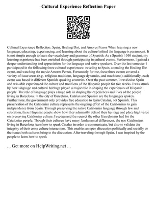 Cultural Experience Reflection Paper
Cultural Experience Reflection: Spain, Healing Dirt, and Amores Perros When learning a new
language, educating, experiencing, and learning about the culture behind the language is paramount. It
is not simple enough to learn the vocabulary and grammar of Spanish. As a Spanish 1010 student, my
learning experience has been enriched through participating in cultural events. Furthermore, I gained a
deeper understanding and appreciation for the language and native speakers. Over the last semester, I
participated in the following three cultural experiences: traveling to Spain, attending the Healing Dirt
event, and watching the movie Amores Perros. Fortunately for me, these three events covered a
variety of issue areas (e.g., religious traditions, language dynamics, and machismo); additionally, each
event was based in different Spanish speaking countries. Over the past summer, I traveled to Spain
and was able experienced the culture and traditions of the Hispanic people for two weeks. I was struck
by how language and cultural heritage played a major role in shaping the experiences of Hispanic
people. The role of language plays a huge role in shaping the experiences and lives of the people
living in Barcelona. In the city of Barcelona, Catalan and Spanish are the languages spoken.
Furthermore, the government only provides free education to learn Catalan, not Spanish. This
preservation of the Catalonian culture represents the ongoing effort of the Catalonians to gain
independence from Spain. Through preserving the native Catalonian language through law and
education, these Hispanic people show how they adamantly defend their heritage and place high value
on preserving Catalonian culture. I recognized the respect the other Barcelonans had for the
Catalonian people. Though their cultures have many fundamental differences, the non Catalonians
living in Barcelona learn how to speak Catalan in order to communicate, but also to validate the
integrity of their cross culture interactions. This enables an open discussion politically and socially on
the issues both cultures bring to the discussion. After traveling through Spain, I was inspired by the
people to learn how to speak
... Get more on HelpWriting.net ...
 