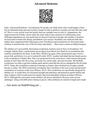 Advanced Skeletons
Topic: Advanced Prosthetics / Exoskeletons Do people ever think about what would happen if they
lost an influential body part and would no longer be able to perform everyday activities like they used
to? This is a very serious issue but luckily there are multiple ways to solve it. Amputations, the
surgical removal of limbs, can be either the entire limb or just a portion of it (Dictionary.com).
Although amputations are only performed on about 0.5 percent of people, this number is bound to
increase hand in hand with obesity and diabetes (cite source). Prosthetics are artificial limbs that
replace these amputated limbs (Dictionary.com). Prosthetics and exoskeletons for the human body
continue to transform the way of life for many individuals. ... Show more content on Helpwriting.net
...
The abilities of a successfully functioning exoskeleton machine seem to have no boundaries. For
example, Juliano Pinto, a professional soccer player from Brazil was fitted for an exoskeleton that
could be controlled by his brain. In the Men s World Cup game, Pinto instructed his legs to kick a
soccer ball, and believe it or not it worked (Eveleth, 2015). Another individual that has found success
in the exoskeleton is Robert Woo. Woo was paralyzed from the waist down. when fourteen thousand
pounds of steel tubes fell off a crane, up twenty five stories high, and onto his body. The ReWalk
exoskeleton was able to get him walking again and he noted that this device changed his life (Eveleth,
2015). Today, the exoskeleton continues to prosper as fantasy ideas sketched out on paper actually
become a reality. The XOS exoskeleton invented by Steve Jacobsen is the most recent and advanced
exoskeleton in existence at this time (Wilson, 2013). This exoskeleton was specifically designed for
military use. It would allow for increased strength and endurance and protection against bullets and
other weapons which would mean less injuries that need immediate medical assistance (Wilson,
2013). Although this innovation seems limitless, the power and battery life pose some serious
challenges. Along with difficulties relating to power, other problems are related to height and weight
... Get more on HelpWriting.net ...
 