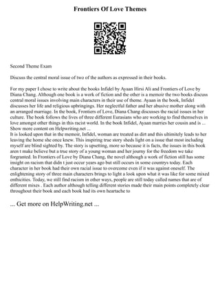 Frontiers Of Love Themes
Second Theme Exam
Discuss the central moral issue of two of the authors as expressed in their books.
For my paper I chose to write about the books Infidel by Ayaan Hirsi Ali and Frontiers of Love by
Diana Chang. Although one book is a work of fiction and the other is a memoir the two books discuss
central moral issues involving main characters in their use of theme. Ayaan in the book, Infidel
discusses her life and religious upbringings. Her neglectful father and her abusive mother along with
an arranged marriage. In the book, Frontiers of Love, Diana Chang discusses the racial issues in her
culture. The book follows the lives of three different Eurasians who are working to find themselves in
love amongst other things in this racist world. In the book Infidel, Ayaan marries her cousin and is ...
Show more content on Helpwriting.net ...
It is looked upon that in the memoir, Infidel, woman are treated as dirt and this ultimitely leads to her
leaving the home she once knew. This inspiring true story sheds light on a issue that most including
myself are blind sighted by. The story is upsetting, more so because it is facts, the issues in this book
aren t make believe but a true story of a young woman and her journy for the freedom we take
forgranted. In Frontiers of Love by Diana Chang, the novel although a work of fiction still has some
insight on racism that didn t just occur years ago but still occurs in some countrys today. Each
character in her book had their own racial issue to overcome even if it was against oneself. The
enlightening story of three main characters brings to light a look upon what it was like for some mixed
enthicities. Today, we still find racism in other ways, people are still today called names that are of
different mixes . Each author although telling different stories made their main points completely clear
throughout their book and each book had its own heartache to
... Get more on HelpWriting.net ...
 