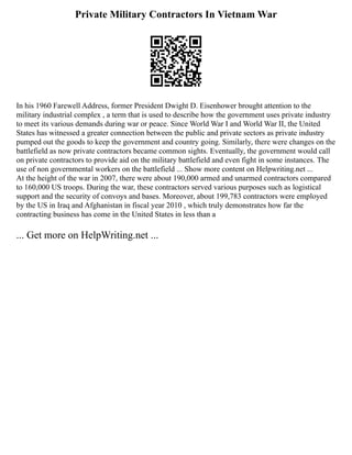 Private Military Contractors In Vietnam War
In his 1960 Farewell Address, former President Dwight D. Eisenhower brought attention to the
military industrial complex , a term that is used to describe how the government uses private industry
to meet its various demands during war or peace. Since World War I and World War II, the United
States has witnessed a greater connection between the public and private sectors as private industry
pumped out the goods to keep the government and country going. Similarly, there were changes on the
battlefield as now private contractors became common sights. Eventually, the government would call
on private contractors to provide aid on the military battlefield and even fight in some instances. The
use of non governmental workers on the battlefield ... Show more content on Helpwriting.net ...
At the height of the war in 2007, there were about 190,000 armed and unarmed contractors compared
to 160,000 US troops. During the war, these contractors served various purposes such as logistical
support and the security of convoys and bases. Moreover, about 199,783 contractors were employed
by the US in Iraq and Afghanistan in fiscal year 2010 , which truly demonstrates how far the
contracting business has come in the United States in less than a
... Get more on HelpWriting.net ...
 