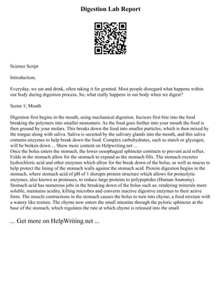 Digestion Lab Report
Science Script
Introduction;
Everyday, we eat and drink, often taking it for granted. Most people disregard what happens within
our body during digestion process, So, what really happens in our body when we digest?
Scene 1; Mouth
Digestion first begins in the mouth, using mechanical digestion. Incisors first bite into the food
breaking the polymers into smaller monomers. As the food goes further into your mouth the food is
then ground by your molars. This breaks down the food into smaller particles, which is then mixed by
the tongue along with saliva. Saliva is secreted by the salivary glands into the mouth, and this saliva
contains enzymes to help break down the food. Complex carbohydrates, such as starch or glycogen,
will be broken down ... Show more content on Helpwriting.net ...
Once the bolus enters the stomach, the lower oesophageal sphincter contracts to prevent acid reflux.
Folds in the stomach allow for the stomach to expand as the stomach fills. The stomach excretes
hydrochloric acid and other enzymes which allow for the break down of the bolus, as well as mucus to
help protect the lining of the stomach walls against the stomach acid. Protein digestion begins in the
stomach, where stomach acid of pH of 1 disrupts protein structure which allows for proteolytic
enzymes, also known as proteases, to reduce large proteins to polypeptides (Human Anatomy).
Stomach acid has numerous jobs in the breaking down of the bolus such as; rendering minerals more
soluble, maintains acidity, killing microbes and converts inactive digestive enzymes to their active
form. The muscle contractions in the stomach causes the bolus to turn into chyme, a food mixture with
a watery like texture. The chyme now enters the small intestine through the pyloric sphincter at the
base of the stomach, which regulates the rate at which chyme is released into the small
... Get more on HelpWriting.net ...
 