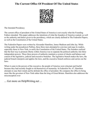The Current Office Of President Of The United States
The Intended Presidency
The current office of president of the United States of America is not exactly what the Founding
Fathers intended. This paper addresses the intentions of what the founders of America wanted, as well
as the authority and duties given to the presidency, which are clearly defined in The Federalist Papers,
as well as the Constitution of the United States.
The Federalist Papers were written by Alexander Hamilton, James Madison and John Jay. While
writing under the pseudonym Publius, these three men attempted to convince and urge its readers,
especially those in New York, to ratify the Constitution of the United States. The founders realized
that the best way to promote liberty within America was to separate the political authority into three
independent powers. These three powers of authority maintain a system of checks and balance and
consist of the legislative, judicial and executive branches. The legislative branch makes the laws, the
judicial branch interprets and applies the laws, and the executive branch enforces and carries out the
laws.
When it came to the powers of the executive, the people of America were reluctant and fearful
because they had recently fought to rid themselves of monarchy. In Federalist No. 67, Hamilton
attempts to ease their minds and he defends the office of president. He compares the office to being
more like the governor of New York rather than the king of Great Britain. Hamilton also addresses the
misconception over
... Get more on HelpWriting.net ...
 