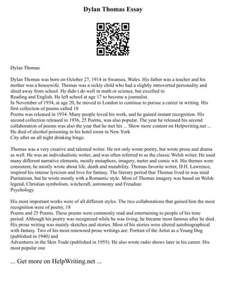 Dylan Thomas Essay
Dylan Thomas
Dylan Thomas was born on October 27, 1914 in Swansea, Wales. His father was a teacher and his
mother was a housewife. Thomas was a sickly child who had a slightly introverted personality and
shied away from school. He didn t do well in math or science, but excelled in
Reading and English. He left school at age 17 to become a journalist.
In November of 1934, at age 20, he moved to London to continue to pursue a career in writing. His
first collection of poems called 18
Poems was released in 1934. Many people loved his work, and he gained instant recognition. His
second collection released in 1936, 25 Poems, was also popular. The year he released his second
collaboration of poems was also the year that he met his ... Show more content on Helpwriting.net ...
He died of alcohol poisoning in his hotel room in New York
City after an all night drinking binge.
Thomas was a very creative and talented writer. He not only wrote poetry, but wrote prose and drama
as well. He was an individualistic writer, and was often referred to as the classic Welsh writer. He used
many different narrative elements, mostly metaphors, imagery, meter and comic wit. His themes were
consistent, he mostly wrote about life, death and mutability. Thomas favorite writer, D.H. Lawrence,
inspired his intense lyricism and love for fantasy. The literary period that Thomas lived in was staid
Puritanism, but he wrote mostly with a Romantic style. Most of Thomas imagery was based on Welsh
legend, Christian symbolism, witchcraft, astronomy and Freudian
Psychology.
His most important works were of all different styles. The two collaborations that gained him the most
recognition were of poetry, 18
Poems and 25 Poems. These poems were commonly read and entertaining to people of his time
period. Although his poetry was recognized while he was living, he became most famous after he died.
His prose writing was mainly sketches and stories. Most of his stories were altered autobiographical
with fantasy. Two of his most renowned prose writings are: Portrait of the Artist as a Young Dog
(published in 1940) and
Adventures in the Skin Trade (published in 1955). He also wrote radio shows later in his career. His
most popular one
... Get more on HelpWriting.net ...
 