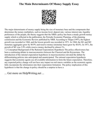 The Main Determinants Of Money Supply Essay
The major determinants of money supply being the size of monetary base and the components that
determines the money multipliers, such as income level, deposit rate, various interest rate, liquidity
preferences of the people, the theory suggests that the NRB s policy has been a steady growth money
supply which is reflected in the publication, the Periodic Economic Planning, of the planning
commission and the Economic Review published by NRB. According to Thapa (1997), the highest
growth was recorded in 1960, and the lowest growth was recorded in 1971. In 1960, the M1 and M2
monetary aggregates grew by 40.9% and reserve money (monetary base) grew by 48.8%. In 1971, the
growth of M1 was 3.9% while reserve money declined by almost 1%.
1.2 Conceptual Background of the Rational Expectations Hypothesis The policy effectiveness has
been a continuing debate in macroeconomics between the Classical and the Keynesians. The
introduction of the rational expectation hypothesis in macroeconomics elevated the debate by
differentiating policies into anticipated and unanticipated. The rational expectation hypothesis
suggests that economic agents use all available information to form the future expectation. Therefore,
any expected policy change will not have any impact on real macro variables as the economic agents
fully incorporate the information into their expectation formation. The policy implication of this
hypothesis is that the change in policy should be a surprise to have a
... Get more on HelpWriting.net ...
 
