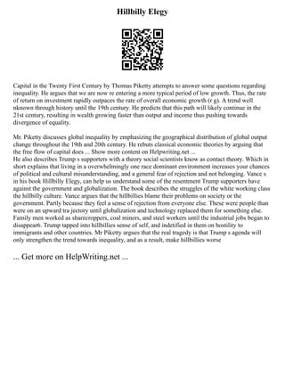 Hillbilly Elegy
Capital in the Twenty First Century by Thomas Piketty attempts to answer some questions regarding
inequality. He argues that we are now re entering a more typical period of low growth. Thus, the rate
of return on investment rapidly outpaces the rate of overall economic growth (r g). A trend well
nknown through history until the 19th century. He predicts that this path will likely continue in the
21st century, resulting in wealth growing faster than output and income thus pushing towards
divergence of equality.
Mr. Piketty discusses global inequality by emphasizing the geographical distribution of global output
change throughout the 19th and 20th century. He rebuts classical economic theories by arguing that
the free flow of capital does ... Show more content on Helpwriting.net ...
He also describes Trump s supporters with a theory social scientists know as contact theory. Which in
short explains that living in a overwhelmingly one race dominant environment increases your chances
of political and cultural misunderstanding, and a general fear of rejection and not belonging. Vance s
in his book Hillbilly Elegy, can help us understand some of the resentment Trump supporters have
against the government and globalization. The book describes the struggles of the white working class
the hillbilly culture. Vance argues that the hillbillies blame their problems on society or the
government. Partly because they feel a sense of rejection from everyone else. These were people than
were on an upward tra jectory until globalization and technology replaced them for something else.
Family men worked as sharecroppers, coal miners, and steel workers until the industrial jobs began to
disappear6. Trump tapped into hillbillies sense of self, and indetified in them on hostility to
immigrants and other countries. Mr Piketty argues that the real tragedy is that Trump s agenda will
only strengthen the trend towards inequality, and as a result, make hillbillies worse
... Get more on HelpWriting.net ...
 