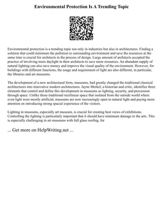 Environmental Protection Is A Trending Topic
Environmental protection is a trending topic not only in industries but also in architectures. Finding a
solution that could minimum the pollution to surrounding environment and save the resources at the
same time is crucial for architects in the process of design. Large amount of architects accepted the
practice of involving more daylight in their architects to save more resources. An abundant supply of
natural lighting can also save money and improve the visual quality of the environment. However, for
buildings with different functions, the usage and requirement of light are also different, in particular,
the libraries and art museums.
The development of a new architectural form, museums, had greatly changed the traditional classical
architectures into innovative modern architectures. Jayne Merkel, a historian and critic, identifies three
elements that control and define this development in museums as lighting, security, and procession
through space. Unlike those traditional rectilinear space that isolated from the outside world where
even light were mostly artificial, museums are now increasingly open to natural light and paying more
attention on introducing strong spacial experience of the visitors.
Lighting in museums, especially art museum, is crucial for creating best views of exhibitions.
Controlling the lighting is particularly important that it should have minimum damage to the arts. This
is especially challenging in art museums with full glass roofing, for
... Get more on HelpWriting.net ...
 