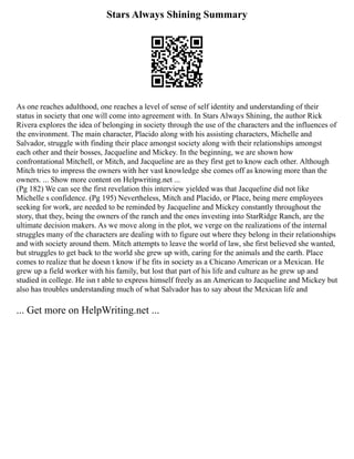 Stars Always Shining Summary
As one reaches adulthood, one reaches a level of sense of self identity and understanding of their
status in society that one will come into agreement with. In Stars Always Shining, the author Rick
Rivera explores the idea of belonging in society through the use of the characters and the influences of
the environment. The main character, Placido along with his assisting characters, Michelle and
Salvador, struggle with finding their place amongst society along with their relationships amongst
each other and their bosses, Jacqueline and Mickey. In the beginning, we are shown how
confrontational Mitchell, or Mitch, and Jacqueline are as they first get to know each other. Although
Mitch tries to impress the owners with her vast knowledge she comes off as knowing more than the
owners. ... Show more content on Helpwriting.net ...
(Pg 182) We can see the first revelation this interview yielded was that Jacqueline did not like
Michelle s confidence. (Pg 195) Nevertheless, Mitch and Placido, or Place, being mere employees
seeking for work, are needed to be reminded by Jacqueline and Mickey constantly throughout the
story, that they, being the owners of the ranch and the ones investing into StarRidge Ranch, are the
ultimate decision makers. As we move along in the plot, we verge on the realizations of the internal
struggles many of the characters are dealing with to figure out where they belong in their relationships
and with society around them. Mitch attempts to leave the world of law, she first believed she wanted,
but struggles to get back to the world she grew up with, caring for the animals and the earth. Place
comes to realize that he doesn t know if he fits in society as a Chicano American or a Mexican. He
grew up a field worker with his family, but lost that part of his life and culture as he grew up and
studied in college. He isn t able to express himself freely as an American to Jacqueline and Mickey but
also has troubles understanding much of what Salvador has to say about the Mexican life and
... Get more on HelpWriting.net ...
 