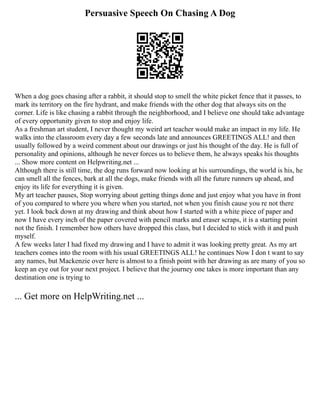 Persuasive Speech On Chasing A Dog
When a dog goes chasing after a rabbit, it should stop to smell the white picket fence that it passes, to
mark its territory on the fire hydrant, and make friends with the other dog that always sits on the
corner. Life is like chasing a rabbit through the neighborhood, and I believe one should take advantage
of every opportunity given to stop and enjoy life.
As a freshman art student, I never thought my weird art teacher would make an impact in my life. He
walks into the classroom every day a few seconds late and announces GREETINGS ALL! and then
usually followed by a weird comment about our drawings or just his thought of the day. He is full of
personality and opinions, although he never forces us to believe them, he always speaks his thoughts
... Show more content on Helpwriting.net ...
Although there is still time, the dog runs forward now looking at his surroundings, the world is his, he
can smell all the fences, bark at all the dogs, make friends with all the future runners up ahead, and
enjoy its life for everything it is given.
My art teacher pauses, Stop worrying about getting things done and just enjoy what you have in front
of you compared to where you where when you started, not when you finish cause you re not there
yet. I look back down at my drawing and think about how I started with a white piece of paper and
now I have every inch of the paper covered with pencil marks and eraser scraps, it is a starting point
not the finish. I remember how others have dropped this class, but I decided to stick with it and push
myself.
A few weeks later I had fixed my drawing and I have to admit it was looking pretty great. As my art
teachers comes into the room with his usual GREETINGS ALL! he continues Now I don t want to say
any names, but Mackenzie over here is almost to a finish point with her drawing as are many of you so
keep an eye out for your next project. I believe that the journey one takes is more important than any
destination one is trying to
... Get more on HelpWriting.net ...
 