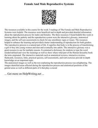 Female And Male Reproductive Systems
The resources available in this course for the week 3 readings of The Female and Male Reproductive
Systems were helpful. The resources were beneficial and in depth and provided detailed information
about the reproduction process for males and females. The three resources I found helpful this week in
learning about the puberty and the reproduction system were the interactive glossary, anatomical
images, and the self care assessments to check for any unordinary signs or issues. The resources
helped to enhance the learning and provided a better understanding of reproduction for both genders.
The reproductive process is a natural part of life. It signifies that body is in the process of transforming
a girl or boy into young women and men and eventually into adults. The interactive glossary was a
great resource to use for multiple reasons. It contained a dictionary for students to type the word
needed defined and view the meanings as well as show where what part of the Human Sexuality book
the term originated. The interactive materials such as anatomical reviews, interactive reviews,
flashcards, resources, links, practical quizzes, self assessments, and web exercises provide in depth
knowledge on an important topic.
The anatomical images as well as the text explaining the reproduction process was enlightening. The
images identified areas affected during the reproduction process and anatomical positions of the
genital areas as well as different parts of it that play a crucial
... Get more on HelpWriting.net ...
 