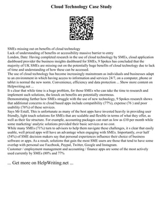 Cloud Technology Case Study
SMEs missing out on benefits of cloud technology
Lack of understanding of benefits or accessibility massive barrier to entry
London, Date: Having completed research in the use of cloud technology by SMEs, cloud application
dashboard provider the business insights dashboard for SMEs, 9 Spokes has concluded that the
majority of UK SMEs are missing out on the potentially huge benefits of cloud technology due to lack
of time and understanding of how these can be accessed.
The use of cloud technology has become increasingly mainstream as individuals and businesses adapt
to an environment in which having access to information and services 24/7, on a computer, phone or
tablet is normal the new norm. Convenience, efficiency and data protection ... Show more content on
Helpwriting.net ...
It s clear that while time is a huge problem, for those SMEs who can take the time to research and
implement such solutions, the knock on benefits are potentially enormous.
Demonstrating further how SMEs struggle with the use of new technology, 9 Spokes research shows
that additional concerns re cloud based apps include compatibility (77%), expense (76 ) and poor
usability (76%) of these services.
Says Mr Estall, This is unfortunate as many of the best apps have invested heavily in providing user
friendly, light touch solutions for SMEs that are scalable and flexible in terms of what they offer, as
well as their fee structure. For example, accounting packages can start as low as £10 per month while
some marketing/ analytic solutions provided their basic services at no cost.
While many SMEs (71%) turn to advisors to help them navigate these challenges, it s clear that easily
usable, well priced apps will have an advantage when engaging with SMEs. Importantly, over half
(54%) of SME decision makers say that personal experiences influence their choice of business
software or apps. As a result, solutions that gain the most SME users are those that tend to have some
overlap with personal use Facebook, Paypal, Twitter, Google and Instagram.
Customer / employment management and accounting / finance apps are some of the most actively
used currently by SMEs (80% and 77%
... Get more on HelpWriting.net ...
 
