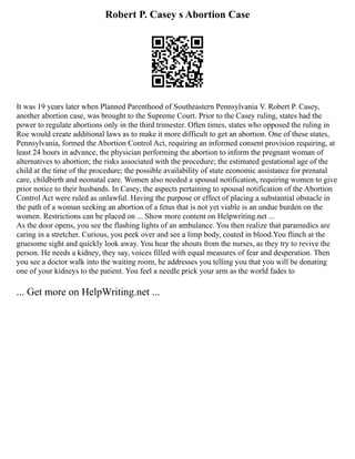 Robert P. Casey s Abortion Case
It was 19 years later when Planned Parenthood of Southeastern Pennsylvania V. Robert P. Casey,
another abortion case, was brought to the Supreme Court. Prior to the Casey ruling, states had the
power to regulate abortions only in the third trimester. Often times, states who opposed the ruling in
Roe would create additional laws as to make it more difficult to get an abortion. One of these states,
Pennsylvania, formed the Abortion Control Act, requiring an informed consent provision requiring, at
least 24 hours in advance, the physician performing the abortion to inform the pregnant woman of
alternatives to abortion; the risks associated with the procedure; the estimated gestational age of the
child at the time of the procedure; the possible availability of state economic assistance for prenatal
care, childbirth and neonatal care. Women also needed a spousal notification, requiring women to give
prior notice to their husbands. In Casey, the aspects pertaining to spousal notification of the Abortion
Control Act were ruled as unlawful. Having the purpose or effect of placing a substantial obstacle in
the path of a woman seeking an abortion of a fetus that is not yet viable is an undue burden on the
women. Restrictions can be placed on ... Show more content on Helpwriting.net ...
As the door opens, you see the flashing lights of an ambulance. You then realize that paramedics are
caring in a stretcher. Curious, you peek over and see a limp body, coated in blood.You flinch at the
gruesome sight and quickly look away. You hear the shouts from the nurses, as they try to revive the
person. He needs a kidney, they say, voices filled with equal measures of fear and desperation. Then
you see a doctor walk into the waiting room, he addresses you telling you that you will be donating
one of your kidneys to the patient. You feel a needle prick your arm as the world fades to
... Get more on HelpWriting.net ...
 
