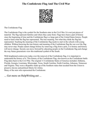 The Confederate Flag And The Civil War
The Confederate Flag
The Confederate Flag is the symbol for the Southern state in the Civil War. It is not just pieces of
material. The flag represent families and where they came from. Flags have been a part of history
since the beginning of time and the Confederate flag is a large part of the United States history. People
need to learn what the flag has represented. The true meaning. Not what they think the flag has
represented. Teaching the meaning of the Confederate flag needs to start in the schools with young
children. Without knowing the true history and meaning of the Confederate flag the war over the flag
may never stop. People cannot change history by removing a flag from a pole, it is history and history
will never change. Society can move forward by educating people on the Confederate flag and change
the way future generations view this traditional symbol of the South.
With heightened controversy today over the removal of the Confederate flag, it is important to
understand the history of it. This history of the Confederate Flag, also known as the Confederate battle
Flag dates back to the Civil War. The original 11 Confederate States of America included; Alabama,
Florida, Georgia, Louisiana, Mississippi, Texas, South Carolina, North Carolina, Arkansas, Tennessee
and Virginia. They were a Republic made up of the Southern states that seceded from the Union to
preserve slavery and political liberty for whites.
Many of the men who represented the Confederate
... Get more on HelpWriting.net ...
 