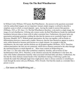Essay On The Red Wheelbarrow
In William Carlos Williams 1923 poem, Red Wheelbarrow , the answers to the questions associated
with the undescribed imagery are not important. Instead, simple imagery is utilized to describe a
simplistic scene in which, so much depends / upon , leaving the reader to answer that question.
(Williams, 1923, p. 563, lines 1 2). The Red Wheelbarrow therefore, is devoted to a single image, the
image of a red wheelbarrow. Utilizing only sixteen words, the Red Wheelbarrow breaks the traditional
boundaries between ideas or items with its rather consistent lines. Furthermore, this poem lacks any
punctuation and proper grammar, yielding the idea that the stanzas never essentially begin or end
(Kirszner, Mandell, 2017). Without proper punctuation, the lines run together, with no breaks or
differentiation between a stanza and a couplet. Moreover, that the lines themselves appear to create a
unity within themselves because each focuses on a single element. An example is that the
wheelbarrow, the rain water, and the chickens are all grouped together (Williams, 1923). Therefore,
without punctuation, the lines are not connected, which leaves element connected to the other through
the statement because so much depends on ... Show more content on Helpwriting.net ...
563, lines 1 2). The color white often symbolizes simplicity, humility, and reverence (Color
Symbolization Chart, 2011). Therefore, as the chickens associate the wheelbarrow to the farm, the
color white further substantiates humility when associated with hard labor and abuse. Furthermore, the
fact that the white chickens remain beside of the wheelbarrow during or following a gentle rain,
reminds the reader that although tough times might persist, there is always someone or something to
wade through the storm with you (Williams, 1923). Overall, I feel that this stands as a reminder that a
person is never
... Get more on HelpWriting.net ...
 