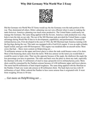 Why Did Germany Win World War 2 Essay
Did the Germans win World War II? Some would say the the Germany won the tank portion of the
war. They dominated all others. Hitler s planning was not very efficient when it came to making the
tanks however. America s planning was much more productive. The United States could easily out
manage the Germans. The same thing applied with the Soviets. America s tank production was a big
help to turn the tide on our side. The use of the M4 Sherman tank provided the United States a major
advantage during World War II due to its development, capabilities, and performance. Presented by
militaryfactory.com, First developed in the year of 1942, the M4 Sherman kept America running with
the big dogs during the war. This tank was equipped with a Ford GAA engine. It was an eight cylinder,
liquid cooled, used gas with 450 horsepower. This engine was modeled after an aircraft motor. Most
crews that had ... Show more content on Helpwriting.net ...
76 millimeter armour on the upper and lower glacis is where the tank could bounce some of its shots.
Most of the bouncing shots came from the turret. With less armour on the turret you would think it
would be easier to land a shot. That was the opposite because of the angle, the shallower the angle the
less percentage you have to penetrate. The sides and back were the place to shoot any tank, especially
the sherman with only 31 millimeters of steel to stop a projectile (www.militaryfactory.com). More
shots could be consumed by the Panthers armour because of it 80 millimeter upper and lower glacies.
The turret had 80 millimeters of hard sloped toughness. The same thing applied with the Sherman as
the Panther. It had very weak side armour at 40 millimeters thick. The back had even less with 30
millimeters of steel. Hitler ordered the Panther to have more armour than it originated with. It went
from weighing 30 tons to 50 tons
... Get more on HelpWriting.net ...
 
