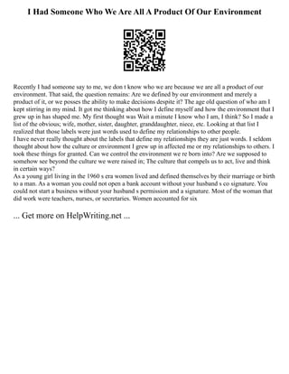 I Had Someone Who We Are All A Product Of Our Environment
Recently I had someone say to me, we don t know who we are because we are all a product of our
environment. That said, the question remains: Are we defined by our environment and merely a
product of it, or we posses the ability to make decisions despite it? The age old question of who am I
kept stirring in my mind. It got me thinking about how I define myself and how the environment that I
grew up in has shaped me. My first thought was Wait a minute I know who I am, I think? So I made a
list of the obvious; wife, mother, sister, daughter, granddaughter, niece, etc. Looking at that list I
realized that those labels were just words used to define my relationships to other people.
I have never really thought about the labels that define my relationships they are just words. I seldom
thought about how the culture or environment I grew up in affected me or my relationships to others. I
took these things for granted. Can we control the environment we re born into? Are we supposed to
somehow see beyond the culture we were raised in; The culture that compels us to act, live and think
in certain ways?
As a young girl living in the 1960 s era women lived and defined themselves by their marriage or birth
to a man. As a woman you could not open a bank account without your husband s co signature. You
could not start a business without your husband s permission and a signature. Most of the woman that
did work were teachers, nurses, or secretaries. Women accounted for six
... Get more on HelpWriting.net ...
 