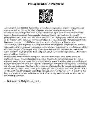 Two Approaches Of Pragmatics
According to Schmitt (2010), there are two approaches of pragmatics, a cognitive or psychological
approach which is exploring the relation between linguistic meaning of utterances, the
decontextualized, what speakers mean by their utterances on a particular situation and how hearer
interpret those utterances on those particular situations. Cognitive approach was developed by
philosophers Austin, Searle, and Grice. On the other hand, social pragmatics approach which focuses
on the communicative exchanges between individuals in social, cultural and other contextual factors.
Brown and Levinson (1978 1987) introduced face model of politeness to this approach.
The main objective of pragmatics is to study on how non native speakers comprehend and produce
speech acts in a target language. Speech act is not the whole of pragmatics, but is perhaps currently the
most important part of the subject. Many of the topics addressed in both narrow and broad views
derive from three major pragmatic theories: Speech Acts, Conversational Implicatures, ... Show more
content on Helpwriting.net ...
In other words, indirectness is a widely used conversational strategy, hence people reduce the
unpleasant message contained in requests and other statement. In indirect speech acts the speaker
communicates to the hearer more than he actually says by way of depending on their mutually shared
background information either both linguistic and nonlinguistic together with the powers of rationality
and inference on the part of the hearer. To be more specific, to explain the indirect speech acts can be
say it is a theory of speech acts certain general principles of cooperative conversation (Searle, 1979, p.
31 32). As Thomas (1995) people use indirect strategies whenever they want to reach aims from their
hearers, when speakers want to increase the force of the message communicated, or when want to
make their speech more
... Get more on HelpWriting.net ...
 