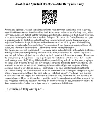 Alcohol and Spiritual Deadlock--John Berryman Essay
Alcohol and Spiritual Deadlock In his introduction to John Berryman s unfinished work Recovery,
about his efforts to recover from alcoholism, Saul Bellows asserts that the act of writing poetry killed
Berryman, and alcohol helped fuel the writing process: Inspiration contained a death threat. He would,
as he wrote the things he waited and prayed for, fall apart, (Recovery xii). During his career as a poet,
he was diseased with alcoholism and suffered from extreme lapses of anxiety. Berryman wrote a
majority of the Dream Songs, his largest and best known collection of 385 poems, while suffering,
sometimes excruciatingly, from alcoholism. Throughout the Dream Songs, the narrators, Henry, Mr.
Bones, and sometimes an anonymous ... Show more content on Helpwriting.net ...
The Dream Songs, as will be discussed, reveal a dark past, a tortured identity, and alcoholic tendencies
that suppress the poet both spiritually and emotionally. Berryman initiates the Dream Songs with a
tone that well befits an alcoholic or one who is inclined towards self destructive behavior. His narrator,
the anonymous speaker, portrays Henry as pouting and resentful is nonetheless aware that he could
reach a compromise: Huffy Henry hid the day Unappeasable Henry sulked. I see his point, a trying to
put things over. It was the thought that they thought They could do it made Henry wicked away. But
he should have come out and talked. (#1) Henry is immersed in self pity and incapable of being
appeased, content to dwell in his malaise. The structure of the lines and stanzas also heighten the
effect of the sulking. The effect created by the meter in first two lines is analogous to experiencing the
whine of a demanding child (e.g. You can t make me! or I don t wanna! ). The brevity and simplicity
of his convictions also suggest that he is firmly rooted in his sulky disposition and will not easily be
swayed otherwise. However, the speaker sympathizes with Henry and understands his resentment, but
also recognizes that talking about and resolving the matter would be the best, most mature course, but
there is no resolution. Author Lewis Hyde states, in regard to the childish tone:
... Get more on HelpWriting.net ...
 