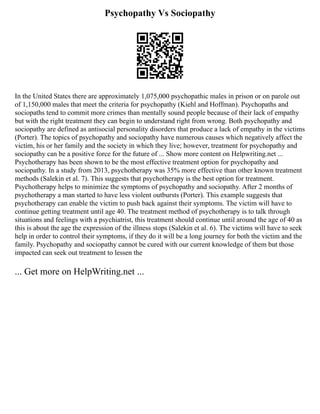 Psychopathy Vs Sociopathy
In the United States there are approximately 1,075,000 psychopathic males in prison or on parole out
of 1,150,000 males that meet the criteria for psychopathy (Kiehl and Hoffman). Psychopaths and
sociopaths tend to commit more crimes than mentally sound people because of their lack of empathy
but with the right treatment they can begin to understand right from wrong. Both psychopathy and
sociopathy are defined as antisocial personality disorders that produce a lack of empathy in the victims
(Porter). The topics of psychopathy and sociopathy have numerous causes which negatively affect the
victim, his or her family and the society in which they live; however, treatment for psychopathy and
sociopathy can be a positive force for the future of ... Show more content on Helpwriting.net ...
Psychotherapy has been shown to be the most effective treatment option for psychopathy and
sociopathy. In a study from 2013, psychotherapy was 35% more effective than other known treatment
methods (Salekin et al. 7). This suggests that psychotherapy is the best option for treatment.
Psychotherapy helps to minimize the symptoms of psychopathy and sociopathy. After 2 months of
psychotherapy a man started to have less violent outbursts (Porter). This example suggests that
psychotherapy can enable the victim to push back against their symptoms. The victim will have to
continue getting treatment until age 40. The treatment method of psychotherapy is to talk through
situations and feelings with a psychiatrist, this treatment should continue until around the age of 40 as
this is about the age the expression of the illness stops (Salekin et al. 6). The victims will have to seek
help in order to control their symptoms, if they do it will be a long journey for both the victim and the
family. Psychopathy and sociopathy cannot be cured with our current knowledge of them but those
impacted can seek out treatment to lessen the
... Get more on HelpWriting.net ...
 