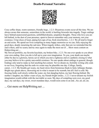 Death-Personal Narrative
Cozy coffee shops, warm summers, friendly hugs...1.2.3. Disastrous events occur all the time. We are
always aware that someone, somewhere in the world, is hurtling forwards into tragedy. Tragic endings
leave behind unanswered questions, unfulfilled dreams, unspoken thoughts. Those who love you are
left behind, in the dust of your presence, spent to forever remember only your memory, not your
existence. Crisp slices of toast, piping hot cups of tea, fresh strawberries...1.2.3. We all tend to forget
an end exists. We spend our lives compiling as many happy memories as we can, fully enjoying the
good days, deeply mourning the sad ones. When tragedy strikes, only then are we reminded that the
end is there, and we scurry and try once again to make the most out of ... Show more content on
Helpwriting.net ...
My first art portfolio, my favorite keychain, my broken bike...1.2.3. No one ever speaks to you about
your own ending. How you die is left up to your own imagination. To you, your death can maybe
either be due to a glorious, heroic act in which you met a righteous end or a pathetic closing to what
you may believe to be a pretty uneventful existence. No one speaks about endings in general, though.
Endings only tend to make us feel anything but content. Yet we dream on, foolishly writing silly ends
to our lives, forgetting that the ends we create may be plausible one day. College, family,
career...1.2.3. My breaths get weary, my heart slows from boisterous thuds to faint, lethargic thumps.
Bright rays gleam above, showering me in what is meant to be warmth, but all I feel is cold. My
freezing limbs waft slowly within the water, my feet dangling below, my hair flowing behind. My
mother s laughter, my father s tears of joy, my friends bright smiles...1.2.3. I never dreamt my foolish
imagination would collide with the inevitable so soon. My days of compiling were over, my good
days, my sad days, my sweet, sweet mundane days, would soon come to an end...Air, air, air, air,
... Get more on HelpWriting.net ...
 
