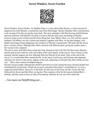 Secret Window, Secret Garden
Secret Window, Secret Garden , by Stephen King, is a story about Mort Rainey, a writer accused of
plagiarism by John Shooter, a mysterious man from Mississippi. Shooter threatens Mort, and promises
to do revenge if he does not get his story back. The story untangles with Mort having startled dreams
and conversations with himself. His plan is to prove that the story does not belong to Shooter,
however some events will prevent him from doing that. Amy Milner, Mort s ex wife, and her current
husband, Ted Milner, are also victims and suspects, together with Mort. As the plot changes, with
deaths and strange things happening, the existence of Shooter is questioned. The book and the movie
have a similar context, although they follow and end with different plots, giving the readers quite a
few scenes to be compared.
The movie starts with Mort discovering that Amy cheated on him with Ted. He then meets Shooter,
and his goal to prove that he is the real author of the story begins. In the movie, Amy s house is seen
burning, and the suspects are few, although Mort has Shooter in his mind. Then, at the end of the
movie, it s revealed that Mort caused the fire. In the book, Fred Evans, and old man and important
character not shown in the movie, appears at the end, explaining to Ted and Amy that a bottle of wine
was ... Show more content on Helpwriting.net ...
He does not get caught, although the sheriff warns him to avoid visiting the town, because people feel
intimidated by his presence. People do not get to speculate about Mort s weird behavior, or even a
supposed mental illness. However, in the book, he only tries to kill Amy, but Mr. Evans who had
followed her shoots and kills Mort, saving her. They explore a little bit the reasons behind Mort s
attitude, and they seem to have an idea of his disease, and how he was out of his mind and
... Get more on HelpWriting.net ...
 