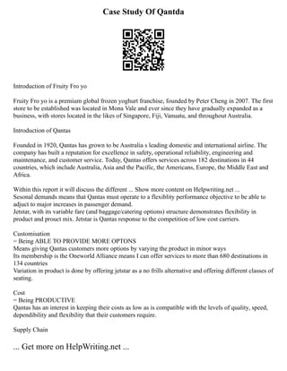 Case Study Of Qantda
Introduction of Fruity Fro yo
Fruity Fro yo is a premium global frozen yoghurt franchise, founded by Peter Cheng in 2007. The first
store to be established was located in Mona Vale and ever since they have gradually expanded as a
business, with stores located in the likes of Singapore, Fiji, Vanuatu, and throughout Australia.
Introduction of Qantas
Founded in 1920, Qantas has grown to be Australia s leading domestic and international airline. The
company has built a reputation for excellence in safety, operational reliability, engineering and
maintenance, and customer service. Today, Qantas offers services across 182 destinations in 44
countries, which include Australia, Asia and the Pacific, the Americans, Europe, the Middle East and
Africa.
Within this report it will discuss the different ... Show more content on Helpwriting.net ...
Sesonal demands means that Qantas must operate to a flexiblity performance objective to be able to
adjuct to major increases in passenger demand.
Jetstar, with its variable fare (and baggage/catering options) structure demonstrates flexibility in
product and prouct mix. Jetstar is Qantas response to the competition of low cost carriers.
Customisation
= Being ABLE TO PROVIDE MORE OPTONS
Means giving Qantas customers more options by varying the product in minor ways
Its membership is the Oneworld Alliance means I can offer services to more than 680 destinations in
134 countries
Variation in product is done by offering jetstar as a no frills alternative and offering different classes of
seating.
Cost
= Being PRODUCTIVE
Qantas has an interest in keeping their costs as low as is compatible with the levels of quality, speed,
dependibility and flexibility that their customers require.
Supply Chain
... Get more on HelpWriting.net ...
 