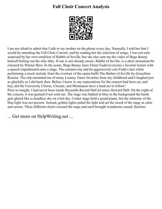 Fall Choir Concert Analysis
I am not afraid to admit that I talk to my mother on the phone every day. Naturally, I told her that I
would be attending the Fall Choir Concert, and by reading her the selection of songs, I was not only
surprised by her own rendition of Rabbit of Seville, but she also sent me the video of Bugs Bunny
himself belting out the silly ditty. If one is not already aware, Rabbit of Seville, is a short animation bit
released by Warner Bros. In the scene, Bugs Bunny lures Elmer Fudd (everyone s favorite hunter with
a speech impediment) onto a stage. The curtains rise and he aggressively cuts Fudd s hair while
performing a mock melody from the overture of the opera buffa The Barber of Seville by Gioachino
Rossini. The clip reminded me of many Looney Tunes favorites from my childhood and I laughed just
as gleefully as I did back then. Before I knew it, my expectations for the concert had been set, and
boy, did the University Chorus, Chorale, and Montanans have a hard act to follow!
Prior to tonight, I had never been inside Reynolds Recital Hall let alone Howard Hall. On the night of
the concert, it was packed if not sold out. The stage was bathed in blue in the background the harsh
gels glared like a cloudless sky on a hot day. Center stage held a grand piano, but the intensity of the
blue light was not present. Instead, golden lights paled the light and set the mood of the stage as calm
and serene. Three different choirs crossed the stage and each brought wonderous sound, flawless
... Get more on HelpWriting.net ...
 