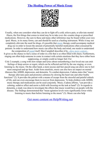 The Healing Power of Music Essay
Usually, when one considers what they can do to fight off a cold, relieve pain, or alleviate mental
illness, the first things that comes to mind may be to take over–the–counter drugs or prescribed
medications. However, the cure to these and many other infirmities may be found within your own
ipod. Music, in its many forms, can and should be used as a healing instrument. While it may not
completely alleviate the need for drugs, it's possible that music therapy could accompany medical
drug use in order to lessen the amount of potentially harmful medications often consumed by
patients. In order to understand how music can affect the body and mind, one needs to understand
the composition of sound itself. Don Campbell describes it by...show more content...
It gives us the chance to feel a sense of order in a life that is so often filled with chaos. Furthermore,
singing can often help someone to come in contact with certain emotions that they have either been
suppressing, or simply could no longer feel. For
Cole 2 example, a song with slow tempo and lyrics about remembering a lost loved one can emit
feelings of deep sorrow or regret, which can be reflected and felt by the one singing, or even
listening to, the music. On the other hand, a more joyous and fast–paced song can allow one to feel
more energized and up–beat. Aside from emotions, music can also have an impact on mental
illnesses like ADHD, depression, and dementia. To combat depression, Cadena states that "music
therapy alleviates pain and promotes calmness by slowing the heart rate and other bodily
functions" (2). It provides the patient with a means of escape from the stressful and painful ordeals
of life, and can even encourage them to recover from depression. To help children with ADHD,
music therapy and medications can be used conjointly. Music, Cadena affirms, "can provide a
calming, sedative affect and assist a child with focusing on the task at hand" (2). In regards to
dementia, a study was done to investigate the effects that music would have on people with the
disease. The findings demonstrated that "mean agitation levels were significantly lower while
listening to music than before listening to the music" (3). Music can also help
Get more content on HelpWriting.net
 