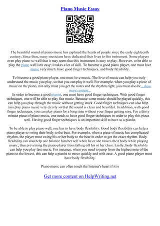 Piano Music Essay
The beautiful sound of piano music has captured the hearts of people since the early eighteenth
century. Since then, many musicians have dedicated their lives to this instrument. Some players
even play piano so well that it may seem that this instrument is easy to play. However, to be able to
play the piano well isn't easy; it takes a lot of skill. To become a good piano player, one must love
music very much, have good finger techniques, and body flexibility.
To become a good piano player, one must love music. The love of music can help you truly
understand the music you play, so that you can play it well. For example, when you play a piece of
music on the piano, not only must you get the notes and the rhythm right, you must also be...show
more content...
In order to become a good pianist, one must have good finger techniques. With good finger
techniques, one will be able to play fast music. Because some music should be played quickly, this
can help you play through the music without getting stuck. Good finger techniques can also help
you play piano music very clearly so that the sound is clean and beautiful. In addition, with good
finger techniques, you can play piano for a long time without your finger getting sore. For a thirty
minute piece of piano music, one needs to have good finger techniques in order to play this piece
well. Having good finger techniques is an important skill to have as a pianist.
To be able to play piano well, one has to have body flexibility. Good body flexibility can help a
piano player to swing their body to the beat. For example, when a piece of music has complicated
rhythm, the player must swing his or her body to the bear in order to get the exact rhythm. Body
flexibility can also help one balance him/her self when he or she moves their body while playing
music; thus preventing the piano player from falling off his or her chair. Lastly, body flexibility
can help you play fast music. For instance, when you need to jump from the highest note of the
piano to the lowest, this can help a pianist to move quickly and with ease. A good piano player must
have body flexibility.
Piano music can often touch the listener's heart if it is
Get more content on HelpWriting.net
 