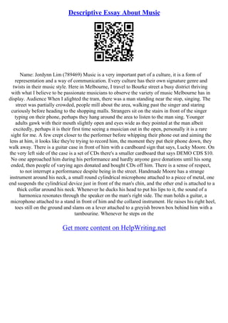 Descriptive Essay About Music
Name: Jordynn Lim (789469) Music is a very important part of a culture, it is a form of
representation and a way of communication. Every culture has their own signature genre and
twists in their music style. Here in Melbourne, I travel to Bourke street a busy district thriving
with what I believe to be passionate musicians to observe the variety of music Melbourne has in
display. Audience When I alighted the tram, there was a man standing near the stop, singing. The
street was partially crowded, people mill about the area, walking past the singer and staring
curiously before heading to the shopping malls. Strangers sit on the stairs in front of the singer
typing on their phone, perhaps they hang around the area to listen to the man sing. Younger
adults gawk with their mouth slightly open and eyes wide as they pointed at the man albeit
excitedly, perhaps it is their first time seeing a musician out in the open, personally it is a rare
sight for me. A few crept closer to the performer before whipping their phone out and aiming the
lens at him, it looks like they're trying to record him, the moment they put their phone down, they
walk away. There is a guitar case in front of him with a cardboard sign that says, Lucky Moore. On
the very left side of the case is a set of CDs there's a smaller cardboard that says DEMO CDS $10.
No one approached him during his performance and hardly anyone gave donations until his song
ended, then people of varying ages donated and bought CDs off him. There is a sense of respect,
to not interrupt a performance despite being in the street. Handmade Moore has a strange
instrument around his neck, a small round cylindrical microphone attached to a piece of metal, one
end suspends the cylindrical device just in front of the man's chin, and the other end is attached to a
thick collar around his neck. Whenever he ducks his head to put his lips to it, the sound of a
harmonica resonates through the speaker on the man's right side. The man holds a guitar, a
microphone attached to a stand in front of him and the collared instrument. He raises his right heel,
toes still on the ground and slams on a lever attached to a greyish brown box behind him with a
tambourine. Whenever he steps on the
Get more content on HelpWriting.net
 