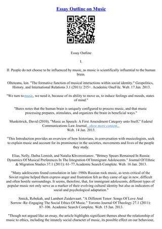 Essay Outline on Music
Essay Outline
I.
II. People do not choose to be influenced by music, as music is scientifically influential to the human
brain.
Olteteanu, Ion. "The formative function of musical interactions within social identity." Geopolitics,
History, and International Relations 3.1 (2011): 215+. Academic OneFile. Web. 17 Jan. 2013.
"We turn tomusic, we need it, because of its ability to move us, to induce feelings and moods, states
of mind."
"Bures notes that the human brain is uniquely configured to process music, and that music
processing prepares, stimulates, and organizes the brain in beneficial ways."
Munkittrick, David (2010), "Music as Speech: A First Amendment Category unto Itself," Federal
Communications Law Journal...show more content...
Web. 14 Jan. 2013.
"This Introduction provides an overview of how historians, in conversation with musicologists, seek
to explain music and account for its prominence in the societies, movements and lives of the people
they study.
Elias, Nelly, Dafna Lemish, and Natalia Khvorostianov. "Britney Spears Remained In Russia:
Dynamics Of Musical Preferences In The Integration Of Immigrant Adolescents." Journal Of Ethnic
& Migration Studies 37.1 (2011): 61–77.Academic Search Complete. Web. 16 Jan. 2013.
"Many adolescents found consolation in late–1980s Russian rock music, as texts critical of the
Soviet regime helped them express anger and frustration felt as they came of age in new, difficult
and often hostile surroundings. It seems, therefore, that, for immigrant adolescents, different types of
popular music not only serve as a marker of their evolving cultural identity but also as indicators of
social and psychological adaptation."
Smick, Rebekah, and Lambert Zuidervaart. "A Different Tenor: Songs Of Love And
Sorrow–Re–Engaging The Social Ethics Of Music." Toronto Journal Of Theology 27.1 (2011):
87–106. Academic Search Complete. Web. 15 Jan. 2013.
"Though not argued like an essay, the article highlights significant themes about the relationship of
music to ethics, including the innately social character of music, its possible effect on our behaviour,
 