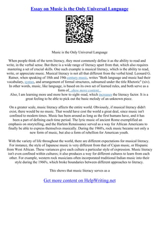 Essay on Music is the Only Universal Language
Music is the Only Universal Language
When people think of the term literacy, they most commonly define it as the ability to read and
write, in the verbal sense. But there is a wide range of literacy apart from that, which also requires
mastering a set of crucial skills. One such example is musical literacy, which is the ability to read,
write, or appreciate music. Musical literacy is not all that different from the verbal kind. Leonard G.
Ratner, when speaking of 18th and 19th century music, writes "Both language and music had their
vocabulary, syntax, and arrangement of formal structures, subsumed under the title Rhetoric" (xiv).
In other words, music, like language, is based on its own set of learned rules, and both serve as a
form of...show more content...
Also, I am learning more and more how to sight–read, which increases the literacy factor. It is a
great feeling to be able to pick out the basic melody of an unknown piece.
On a greater scale, music literacy affects the entire world. Obviously, if musical literacy didn't
exist, there would be no music. That would have cost the world a great deal, since music isn't
confined to modern times. Music has been around as long as the first humans have, and it has
been a part of defining each time period. The lyric music of ancient Rome exemplified an
emphasis on storytelling, and the Harlem Renaissance served as a way for African Americans to
finally be able to express themselves musically. During the 1960's, rock music became not only a
new form of music, but also a form of rebellion for American youth.
With the variety of life throughout the world, there are different expectations for musical literacy.
For instance, the style of Japanese music is very different from that of Cajun music, or Hispanic
from West African. These variances give each culture a particular style of expression. Music literacy
isn't even confined within cultures; it also produces a way for different cultures to learn from each
other. For example, western rock musicians often incorporated traditional Indian music into their
style during the 1960's, which broke boundaries between different approaches to literacy.
This shows that music literacy serves as a
Get more content on HelpWriting.net
 