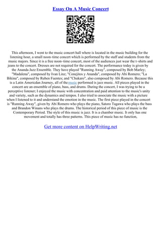 Essay On A Music Concert
This afternoon, I went to the music concert hall where is located in the music building for the
listening hour, a small noon–time concert which is performed by the staff and students from the
music majors. Since it is a free noon–time concert, most of the audiences just wear the t–shirts and
jeans to the concert. Dresses are not required for the concert. The performance today is given by
the Ananda Jazz Ensemble. They have played "Running Away", composed by Bob Marley;
"Madalena", composed by Ivan Linz; "Conejitos y Ananda", composed by Abi Romero; "La
Bikina", composed by Ruben Fuentes; and "Chukaro", also composed by Abi Romero. Because this
is a Latin Americdan Journey, all of themusic performed is jazz music. All pieces played in the
concert are an ensemble of piano, bass, and drums. During the concert, I was trying to be a
perceptive listener; I enjoyed the music with concentration and paid attention to the music's unity
and variety, such as the dynamics and tempos. I also tried to associate the music with a picture
when I listened to it and understand the emotion in the music. The first piece played in the concert
is "Running Away", given by Abi Romero who plays the piano, Satoro Tagawa who plays the bass
and Brandon Winans who plays the drums. The historical period of this piece of music is the
Contemporary Period. The style of this music is jazz. It is a chamber music. It only has one
movement and totally has three patterns. This piece of music has no function,
Get more content on HelpWriting.net
 