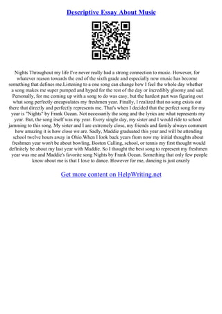 Descriptive Essay About Music
Nights Throughout my life I've never really had a strong connection to music. However, for
whatever reason towards the end of the sixth grade and especially now music has become
something that defines me.Listening to a one song can change how I feel the whole day whether
a song makes me super pumped and hyped for the rest of the day or incredibly gloomy and sad.
Personally, for me coming up with a song to do was easy, but the hardest part was figuring out
what song perfectly encapsulates my freshmen year. Finally, I realized that no song exists out
there that directly and perfectly represents me. That's when I decided that the perfect song for my
year is "Nights" by Frank Ocean. Not necessarily the song and the lyrics are what represents my
year. But, the song itself was my year. Every single day, my sister and I would ride to school
jamming to this song. My sister and I are extremely close, my friends and family always comment
how amazing it is how close we are. Sadly, Maddie graduated this year and will be attending
school twelve hours away in Ohio.When I look back years from now my initial thoughts about
freshmen year won't be about bowling, Boston Calling, school, or tennis my first thought would
definitely be about my last year with Maddie. So I thought the best song to represent my freshmen
year was me and Maddie's favorite song Nights by Frank Ocean. Something that only few people
know about me is that I love to dance. However for me, dancing is just crazily
Get more content on HelpWriting.net
 