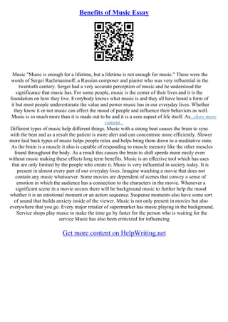 Benefits of Music Essay
Music "Music is enough for a lifetime, but a lifetime is not enough for music." These were the
words of Sergei Rachmaninoff, a Russian composer and pianist who was very influential in the
twentieth century. Sergei had a very accurate perception of music and he understood the
significance that music has. For some people, music is the center of their lives and it is the
foundation on how they live. Everybody knows what music is and they all have heard a form of
it but most people underestimate the value and power music has in our everyday lives. Whether
they know it or not music can affect the mood of people and influence their behaviors as well.
Music is so much more than it is made out to be and it is a core aspect of life itself. As...show more
content...
Different types of music help different things. Music with a strong beat causes the brain to sync
with the beat and as a result the patient is more alert and can concentrate more efficiently. Slower
more laid back types of music helps people relax and helps bring them down to a meditative state.
As the brain is a muscle it also is capable of responding to muscle memory like the other muscles
found throughout the body. As a result this causes the brain to shift speeds more easily even
without music making these effects long term benefits. Music is an effective tool which has uses
that are only limited by the people who create it. Music is very influential in society today. It is
present in almost every part of our everyday lives. Imagine watching a movie that does not
contain any music whatsoever. Some movies are dependent of scenes that convey a sense of
emotion in which the audience has a connection to the characters in the movie. Whenever a
significant scene in a movie occurs there will be background music to further help the mood
whether it is an emotional moment or an action sequence. Suspense moments also have some sort
of sound that builds anxiety inside of the viewer. Music is not only present in movies but also
everywhere that you go. Every major retailer of supermarket has music playing in the background.
Service shops play music to make the time go by faster for the person who is waiting for the
service Music has also been criticized for influencing
Get more content on HelpWriting.net
 