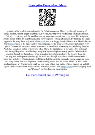 Descriptive Essay About Music
I grab the white headphones and put the EarPods into my ears. Then, I go through a variety of
songs until my thumb lingers over the song "You Know Me" by a band named Thunder Dreamer.
Quickly, I click play and the world around me stops as the music enters my ears. The soft guitar
strums put an end to my over thinking and suppresses my feelings of sadness. By the time the vocals
appear in the song, I can only think about music and how happy I am in this moment. By this I mean
that hearing music is the equivalent of being at peace. To be more specific, music puts me in every
place I've ever felt happiness, tastes as sweet as it sounds and relaxes my overwhelming thoughts.
With this said, I am on top of the world when I have the headphones in my ears. I feel as though I
can do anything when I am blasting a song by Cage the Elephant on my speaker. Whether I am
listening through my headphones or on a speaker, the volume is always the highest it can be.
This way, the music penetrates through the walls and through every layer of skin on my body. I
know this high level of noise is not good for me, but the music is. Uniquely, music places me back
into every dream I've ever forgotten. I am suddenly placed into the dream where I'm a kid and I
am laughing as my friends try to catch me in a game of tag. In a matter of three beats, I am a child
again and I can only thank music for this. Moreover, when I hear Frank Sinatra's voice playing from
my "Classics" playlist, I am put back into the
Get more content on HelpWriting.net
 