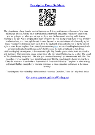 Descriptive Essay On Music
The piano is one of my favorite musical instruments. It is a great instrument because of how easy
it is to pick up on it. Unlike other instruments like the violin and guitar, you always know what
you are going to get when you attempt to play a note. It also sounds amazing and it is very
relaxing to the ear. Pianos are played in many styles but the two most popular styles would probably
be classical and jazz. Jazz styled music is most focused on improvisation while classically styled
music requires you to master many skills from the keyboard. Classical is known to be the hardest
style to learn. I tried to play a few classical pieces on my piano but each hand is playing completely
different notes at different times and it's hard because the notes are played so fast. If you
accidentally play a wrong note, it doesn't sound right. My favorite genres of the piano are classical
and light jazz. There are many singer–songwriters who play piano that inspire me to play. The sound
of the piano is very unique and I like how you can combine many keys to make cool melodies. The
piano has evolved over the years from the harpsichord to the grand piano to digital keyboards. In
1700, the piano was born thanks to Bartolomeo di Francesco Cristofori. The piano is a fascinating
instrument that has changed over time and continues to be an important instrument in the music
industry.
The first piano was created by, Bartolomeo di Francesco Cristofori. There isn't any detail about
Get more content on HelpWriting.net
 
