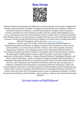 Music Therapy
IntroductionIn this research paper, the effectiveness of music therapy on the cognitive degenerative
disorder of dementia will be evaluated. To support the contention that music therapy is effective in
treating the symptoms of dementia, research documenting this therapy's impact on memory,
emotions, and behavior will be examined. In order to provide a greater understanding of music
therapy and dementia, these terms will be defined. Second, research will be examined to determine
music therapy's impact on the psychological and behavioral issues associated with dementia. Finally,
a summary of music therapy's benefits and an evaluation of its effectiveness in treating individuals
afflicted with dementia will be discussed....show more content...
Alzheimer 's disease causes 50% to 60% of all cases of dementia (National Institute of
Neurological Disorders and Stroke). In addition, researchers have found that two other nervous
system conditions, Lewy body disease and Pick 's disease, which were originally incorrectly
diagnosed as Alzheimer 's, are emerging as major causes of dementia (National Institute of
Neurological Disorders and Stroke). Dementia is considered a late–life disease because it tends to
develop mostly in elderly people; as many as half of all people over the age of eighty are
suspected of suffering from Alzheimer 's disease (National Institute of Neurological Disorders and
Stroke). Doctors administer a variety of strategies to diagnose dementia (National Institute of
Neurological Disorders and Stroke). It is extremely important that all treatable conditions first be
ruled out, such as depression and Vitamin B12 deficiency, which can cause the same type of
symptoms as dementia (National Institute of Neurological Disorders and Stroke). Timely and
accurate diagnosis of dementia is extremely important for both the patient and their families because
it allows early treatment of symptoms (National Institute of Neurological Disorders and Stroke). A
variety of tests are used to aid in the diagnosis process, such as neurological evaluations, in which
doctors look specifically at patients' balance, sensory responses, reflexes, and various other functions
(National
Get more content on HelpWriting.net
 