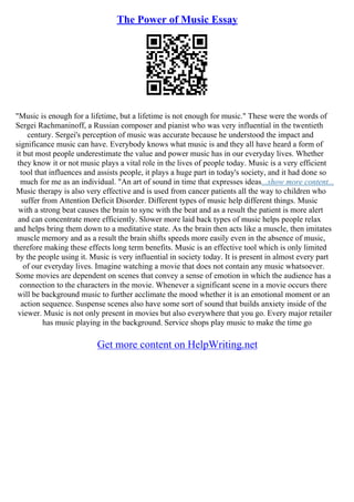The Power of Music Essay
"Music is enough for a lifetime, but a lifetime is not enough for music." These were the words of
Sergei Rachmaninoff, a Russian composer and pianist who was very influential in the twentieth
century. Sergei's perception of music was accurate because he understood the impact and
significance music can have. Everybody knows what music is and they all have heard a form of
it but most people underestimate the value and power music has in our everyday lives. Whether
they know it or not music plays a vital role in the lives of people today. Music is a very efficient
tool that influences and assists people, it plays a huge part in today's society, and it had done so
much for me as an individual. "An art of sound in time that expresses ideas...show more content...
Music therapy is also very effective and is used from cancer patients all the way to children who
suffer from Attention Deficit Disorder. Different types of music help different things. Music
with a strong beat causes the brain to sync with the beat and as a result the patient is more alert
and can concentrate more efficiently. Slower more laid back types of music helps people relax
and helps bring them down to a meditative state. As the brain then acts like a muscle, then imitates
muscle memory and as a result the brain shifts speeds more easily even in the absence of music,
therefore making these effects long term benefits. Music is an effective tool which is only limited
by the people using it. Music is very influential in society today. It is present in almost every part
of our everyday lives. Imagine watching a movie that does not contain any music whatsoever.
Some movies are dependent on scenes that convey a sense of emotion in which the audience has a
connection to the characters in the movie. Whenever a significant scene in a movie occurs there
will be background music to further acclimate the mood whether it is an emotional moment or an
action sequence. Suspense scenes also have some sort of sound that builds anxiety inside of the
viewer. Music is not only present in movies but also everywhere that you go. Every major retailer
has music playing in the background. Service shops play music to make the time go
Get more content on HelpWriting.net
 