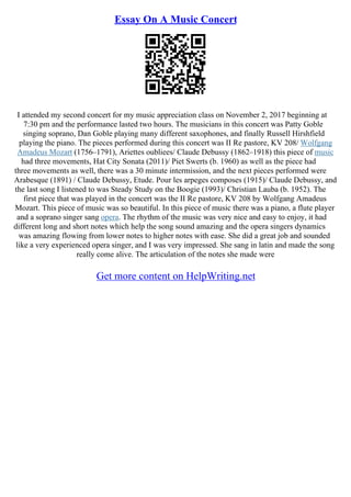 Essay On A Music Concert
I attended my second concert for my music appreciation class on November 2, 2017 beginning at
7:30 pm and the performance lasted two hours. The musicians in this concert was Patty Goble
singing soprano, Dan Goble playing many different saxophones, and finally Russell Hirshfield
playing the piano. The pieces performed during this concert was II Re pastore, KV 208/ Wolfgang
Amadeus Mozart (1756–1791), Ariettes oubliees/ Claude Debussy (1862–1918) this piece of music
had three movements, Hat City Sonata (2011)/ Piet Swerts (b. 1960) as well as the piece had
three movements as well, there was a 30 minute intermission, and the next pieces performed were
Arabesque (1891) / Claude Debussy, Etude. Pour les arpeges composes (1915)/ Claude Debussy, and
the last song I listened to was Steady Study on the Boogie (1993)/ Christian Lauba (b. 1952). The
first piece that was played in the concert was the II Re pastore, KV 208 by Wolfgang Amadeus
Mozart. This piece of music was so beautiful. In this piece of music there was a piano, a flute player
and a soprano singer sang opera. The rhythm of the music was very nice and easy to enjoy, it had
different long and short notes which help the song sound amazing and the opera singers dynamics
was amazing flowing from lower notes to higher notes with ease. She did a great job and sounded
like a very experienced opera singer, and I was very impressed. She sang in latin and made the song
really come alive. The articulation of the notes she made were
Get more content on HelpWriting.net
 